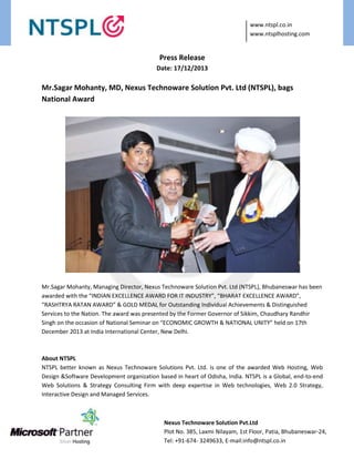 www.ntspl.co.in
www.ntsplhosting.com

Press Release
Date: 17/12/2013

Mr.Sagar Mohanty, MD, Nexus Technoware Solution Pvt. Ltd (NTSPL), bags
National Award

Mr.Sagar Mohanty, Managing Director, Nexus Technoware Solution Pvt. Ltd (NTSPL), Bhubaneswar has been
awarded with the “INDIAN EXCELLENCE AWARD FOR IT INDUSTRY”, “BHARAT EXCELLENCE AWARD”,
“RASHTRYA RATAN AWARD” & GOLD MEDAL for Outstanding Individual Achievements & Distinguished
Services to the Nation. The award was presented by the Former Governor of Sikkim, Chaudhary Randhir
Singh on the occasion of National Seminar on “ECONOMIC GROWTH & NATIONAL UNITY” held on 17th
December 2013 at India International Center, New Delhi.

About NTSPL
NTSPL better known as Nexus Technoware Solutions Pvt. Ltd. is one of the awarded Web Hosting, Web
Design &Software Development organization based in heart of Odisha, India. NTSPL is a Global, end-to-end
Web Solutions & Strategy Consulting Firm with deep expertise in Web technologies, Web 2.0 Strategy,
Interactive Design and Managed Services.

Nexus Technoware Solution Pvt.Ltd
Plot No. 385, Laxmi Nilayam, 1st Floor, Patia, Bhubaneswar-24,
Tel: +91-674- 3249633, E-mail:info@ntspl.co.in

 