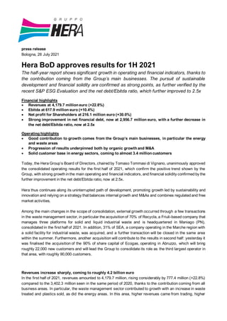 press release
Bologna, 28 July 2021
Hera BoD approves results for 1H 2021
The half-year report shows significant growth in operating and financial indicators, thanks to
the contribution coming from the Group’s main businesses. The pursuit of sustainable
development and financial solidity are confirmed as strong points, as further verified by the
recent S&P ESG Evaluation and the net debt/Ebitda ratio, which further improved to 2.5x
Financial highlights
• Revenues at 4,179.7 million euro (+22.8%)
• Ebitda at 617.9 million euro (+10.4%)
• Net profit for Shareholders at 216.1 million euro (+30.0%)
• Strong improvement in net financial debt, now at 2,956.7 million euro, with a further decrease in
the net debt/Ebitda ratio, now at 2.5x
Operating highlights
• Good contribution to growth comes from the Group’s main businesses, in particular the energy
and waste areas
• Progression of results underpinned both by organic growth and M&A
• Solid customer base in energy sectors, coming to almost 3.4 million customers
Today, the Hera Group’s Board of Directors, chairedby Tomaso Tommasi di Vignano, unanimously approved
the consolidated operating results for the first half of 2021, which confirm the positive trend shown by the
Group, with strong growthinthe main operating and financial indicators, and financial solidity confirmedby the
further improvement in the net debt/Ebitda ratio, now at 2.5x.
Hera thus continues along its uninterrupted path of development, promoting growth led by sustainability and
innovation and relying on a strategy that balances internal growth and M&As and combines regulatedand free
market activities.
Among the main changes in the scope of consolidation, external growth occurred through a few transactions
in the waste management sector, in particular the acquisitionof 70% of Recycla, a Friuli-based company that
manages three platforms for solid and liquid industrial waste and is headquartered in Maniago (PN),
consolidated in the first half of 2021. In addition, 31% of SEA, a company operating in the Marche region with
a solid facility for industrial waste, was acquired, and a further transaction will be closed in the same area
within the summer. Furthermore, another acquisition will contribute to the results in second half: yesterday it
was finalised the acquisition of the 90% of share capital of Ecogas, operating in Abruzzo, which will bring
roughly 22,000 new customers and will lead the Group to consolidate its role as the third largest operator in
that area, with roughly 90,000 customers.
Revenues increase sharply, coming to roughly 4.2 billion euro
In the first half of 2021, revenues amounted to 4,179.7 million, rising considerably by 777.4 million (+22.8%)
compared to the 3,402.3 million seen in the same period of 2020, thanks to the contribution coming from all
business areas. In particular, the waste management sector contributed to growth with an increase in waste
treated and plastics sold, as did the energy areas. In this area, higher revenues came from trading, higher
 