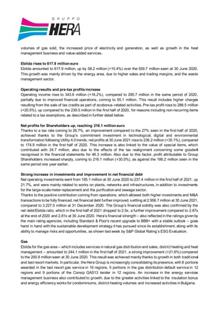 volumes of gas sold, the increased price of electricity and generation, as well as growth in the heat
management business and value-added services.
Ebitda rises to 617.9 million euro
Ebitda amounted to 617.9 million, up by 58.2 million (+10.4%) over the 559.7 million seen at 30 June 2020.
This growth was mainly driven by the energy area, due to higher sales and trading margins, and the waste
management sector.
Operating results and pre-tax profitsincrease
Operating income rose to 343.6 million (+16.2%), compared to 295.7 million in the same period of 2020,
partially due to improved financial operations, coming to 55.1 million. This result includes higher charges
resulting from the sale of tax credits as part of ecobonus-related activities.Pre-tax profit rose to 288.5 million
(+20.5%), up compared to the 239.5 million in the first half of 2020, for reasons including non-recurring items
related to a tax exemptions, as describedin further detail below.
Net profits for Shareholders up, reaching 216.1 million euro
Thanks to a tax rate coming to 26.7%, an improvement compared to the 27% seen in the first half of 2020,
achieved thanks to the Group’s commitment investment in technological, digital and environmental
transformation following Utility 4.0 trends, net profits at 30June 2021 roseto 236.2 million(+35.1%), compared
to 174.9 million in the first half of 2020. This increase is also linked to the value of special items, which
contributed with 24.7 million, also due to the effects of the tax realignment concerning some goodwill
recognised in the financial statements for 46.3 million. Also due to this factor, profit attributable to Group
Shareholders increased sharply, coming to 216.1 million (+30.0%), as against the 166.2 million seen in the
same period one year earlier.
Strong increase in investments and improvement in net financial debt
Net operating investments went from 195.1 million at 30 June 2020 to 237.4 millionin the first half of 2021, up
21.7%, and were mainly related to works on plants, networks and infrastructures, in addition to investments
for the large-scalemeter replacement and the purificationand sewage sector.
Thanks to the positive contribution coming from operations, which allowed both higher investments and M&A
transactions tobe fully financed, net financial debt further improved, settling at 2,956.7 million at 30 June 2021,
compared to 3,227.0 million at 31 December 2020. The Group’s financial solidity was also confirmed by the
net debt/Ebitda ratio, which in the first half of 2021 dropped to 2.5x, a further improvement compared to 2.87x
at the end of 2020 and 2.81x at 30 June 2020. Hera’s financial strength – also reflectedin the ratings givenby
the main rating agencies, including Standard & Poor's recent upgrade to BBB+ with a stable outlook – goes
hand in hand with the sustainable development strategy it has pursued since its establishment, along with its
ability to manage risks and opportunities, as shown last week by S&P Global Rating’s ESG Evaluation.
Gas
Ebitda for the gas area – whichincludes services innatural gas distributionand sales, district heating and heat
management – amounted to 244.1 million in the first half of 2021, a strong improvement (+21.6%) compared
to the 200.8 millionseen at 30 June 2020. This result was achieved mainly thanks to growthin both traditional
and last resort markets. Inparticular, theHera Group is increasingly consolidating itspresence, with8 portions
awarded in the last resort gas service in 16 regions, 5 portions in the gas distribution default service in 12
regions and 9 portions of the Consip GAS13 tender in 12 regions. An increase in the energy services
management business also contributed to growth, due to the greater activities linked to the insulation bonus
and energy efficiency works for condominiums, district heating volumes and increased activities inBulgaria.
 