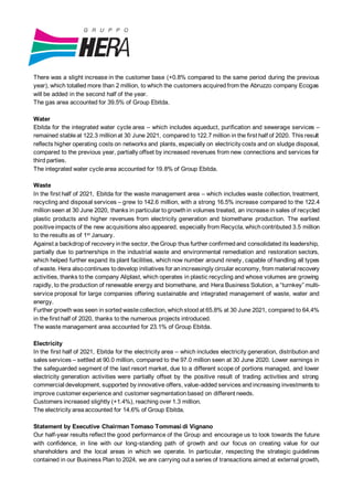 There was a slight increase in the customer base (+0.8% compared to the same period during the previous
year), which totalled more than 2 million, to which the customers acquiredfrom the Abruzzo company Ecogas
will be added in the second half of the year.
The gas area accounted for 39.5% of Group Ebitda.
Water
Ebitda for the integrated water cycle area – which includes aqueduct, purification and sewerage services –
remained stableat 122.3 millionat 30 June 2021, compared to 122.7 million in the first half of 2020. This result
reflects higher operating costs on networks and plants, especially on electricity costs and on sludge disposal,
compared to the previous year, partially offset by increased revenues from new connections and services for
third parties.
The integrated water cyclearea accounted for 19.8% of Group Ebitda.
Waste
In the first half of 2021, Ebitda for the waste management area – which includes waste collection, treatment,
recycling and disposal services – grew to 142.6 million, with a strong 16.5% increase compared to the 122.4
million seen at 30 June 2020, thanks in particular togrowthin volumes treated, an increasein sales of recycled
plastic products and higher revenues from electricity generation and biomethane production. The earliest
positiveimpacts of the new acquisitions also appeared, especially from Recycla, whichcontributed 3.5 million
to the results as of 1st January.
Against a backdropof recovery inthe sector, theGroup thus further confirmedand consolidated its leadership,
partially due to partnerships in the industrial waste and environmental remediation and restoration sectors,
which helped further expand its plant facilities, whichnow number around ninety, capable of handling all types
of waste. Hera alsocontinues todevelop initiatives for anincreasingly circular economy, from material recovery
activities, thanks tothe company Aliplast, which operates in plastic recycling and whose volumes are growing
rapidly, to the production of renewable energy and biomethane, and Hera Business Solution, a “turnkey” multi-
service proposal for large companies offering sustainable and integrated management of waste, water and
energy.
Further growth was seen in sorted wastecollection, whichstoodat 65.8% at 30 June 2021, compared to 64.4%
in the first half of 2020, thanks to the numerous projects introduced.
The waste management area accounted for 23.1% of Group Ebitda.
Electricity
In the first half of 2021, Ebitda for the electricity area – which includes electricity generation, distribution and
sales services – settled at 90.0 million, compared to the 97.0 million seen at 30 June 2020. Lower earnings in
the safeguarded segment of the last resort market, due to a different scope of portions managed, and lower
electricity generation activities were partially offset by the positive result of trading activities and strong
commercial development, supported by innovative offers, value-added services andincreasing investments to
improve customer experience and customer segmentationbased on different needs.
Customers increased slightly (+1.4%), reaching over 1.3 million.
The electricity areaaccounted for 14.6% of Group Ebitda.
Statement by Executive Chairman Tomaso Tommasi di Vignano
Our half-year results reflect the good performance of the Group and encourage us to look towards the future
with confidence, in line with our long-standing path of growth and our focus on creating value for our
shareholders and the local areas in which we operate. In particular, respecting the strategic guidelines
contained in our Business Plan to 2024, we are carrying out a series of transactions aimed at external growth,
 
