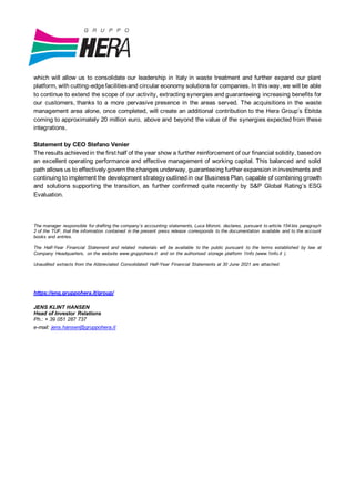 which will allow us to consolidate our leadership in Italy in waste treatment and further expand our plant
platform, with cutting-edgefacilitiesand circular economy solutions for companies. In this way, we will be able
to continue to extend the scope of our activity, extracting synergies and guaranteeing increasing benefits for
our customers, thanks to a more pervasive presence in the areas served. The acquisitions in the waste
management area alone, once completed, will create an additional contribution to the Hera Group’s Ebitda
coming to approximately 20 million euro, above and beyond the value of the synergies expected from these
integrations.
Statement by CEO Stefano Venier
The results achievedin the first half of the year show a further reinforcement of our financial solidity, basedon
an excellent operating performance and effective management of working capital. This balanced and solid
path allows us to effectively governthechanges underway, guaranteeing further expansion ininvestments and
continuing to implement the development strategy outlinedin our Business Plan, capable of combining growth
and solutions supporting the transition, as further confirmed quite recently by S&P Global Rating’s ESG
Evaluation.
The manager responsible for drafting the company’s accounting statements, Luca Moroni, declares, pursuant to article 154-bis paragraph
2 of the TUF, that the information contained in the present press release corresponds to the documentation available and to the account
books and entries.
The Half-Year Financial Statement and related materials will be available to the public pursuant to the terms established by law at
Company Headquarters, on the website www.gruppohera.it and on the authorised storage platform 1Info (www.1info.it ).
Unaudited extracts from the Abbreviated Consolidated Half-Year Financial Statements at 30 June 2021 are attached.
https://eng.gruppohera.it/group/
JENS KLINT HANSEN
Head of Investor Relations
Ph.: + 39 051 287 737
e-mail: jens.hansen@gruppohera.it
 