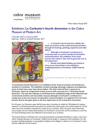 Press release 10 July 2017
Exhibition: Le Corbusier's fourth dimension in the Cobra
Museum of Modern Art
7 October 2017 to 7 January 2018
Opening - 16:00 on Sunday 8 October 2017
• Le Corbusier's fourth dimension exhibits the
visual art practice of this world-renowned architect
through his drawings, paintings, tapestries and other
objects.
• Although Le Corbusier's architecture is
commonly seen as a prime example of rationalism
and functionalism, this exhibition of his visual
practice also makes it clear that he gave free rein to
the experiment.
• Danish artist Jakob Kolding was invited to
carry out an intervention in the exhibition,
mediating between Le Corbusier, CoBrA and the
public.
Le Corbusier, Étude Taureau/Bull study, 1954, unsigned, dated mid-right 31 August
54.
'Le Corbusier's fourth dimension' is an exhibition of the visual art practice of world-famous
architect Le Corbusier. The exhibition contains drawings, paintings, sculptures and tapestries,
some of which have never been shown before. The title is derived from a quote by Le
Corbusier, where he compared his artistic process with a journey into a ‘miraculous fourth
dimension’. The title also indicates a world beyond the established image of this influential and
controversial architect and city builder, because although Le Corbusier’s architecture is
usually seen as the very essence of rationalism and functionalism, it is apparent from his visual
practice that he also gave space to the free experiment an the irrational in his practise.
For 45 years, Le Corbusier spent half of every day in the place he called his ‘Workplace for patient
research’, an intimate personal area where he would write, draw, paint, and create sculptures. At the
same time, this workplace unlocked his research as an architect. Over the years, there have been
many studies into the relationship between Le Corbusier's visual work and his architecture, and how
his visual thinking process was reflected in his practice as an architect.
The Cobra Museum of Modern Art commissioned Danish artist Jakob Kolding to create a new work
which mediates between Le Corbusier, CoBrA and the public in response to the exhibition. For the
purpose, Kolding developes a scenography of objects and collages in relation to Le Corbusier's work
and the collection of the museum.
 