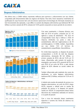 11CAIXA - Press Release 1S14
Despesas Administrativas
Nos últimos anos, a CAIXA realizou importantes melhorias para aprimorar o relacionamento com seus clientes,
conquistados pelo direcionamento dado aos negócios da Empresa. Para tanto, foram necessários investimentos em
qualificação do corpo funcional, bem como da estrutura operacional e de tecnologia da informação necessárias ao
bom funcionamento das operações, o que refletiu no aumento das despesas administrativas que totalizaram R$ 13,8
bilhões no primeiro semestre de 2014, evolução de 15,0% quando comparado ao mesmo período do ano anterior.
Com esses investimentos, a Empresa alcançou uma
rede com 67,4 mil pontos, compostos por 4,1 mil
agências e postos de atendimento - PA; 32,5 mil
correspondentes Caixa Aqui e lotéricos e 30,8 mil
máquinas distribuídas nos postos e salas de
autoatendimento, além de 2 agências-barco e de 18
caminhões-agência. A CAIXA, também, disponibiliza
aos seus clientes 12,5 mil terminais de
autoatendimento compartilhados - Banco24Horas.
Em virtude dessa expansão, as despesas de pessoal,
corresponderam a 61,6% do total das despesas
administrativas, alcançando R$ 8,5 bilhões, no
primeiro semestre de 2014, alta de 13,5% em 12
meses, influenciadas, pelo aumento do quadro de
empregados, que cresceu 4,3%, passando de 95,6 mil
para 99,8 mil em junho de 2014, e pelo reajuste
salarial de 8,0% referente ao acordo coletivo de
2013.
Também influenciadas pela ampliação dos canais de
atendimento, as outras despesas administrativas
totalizaram R$ 5,3 bilhões, evolução de 17,5% em 12
meses.
A relação entre receitas de prestação de serviços e as
despesas administrativas, em junho de 2014, atingiu
63,2%, enquanto a relação entre as receitas de
prestação de serviços e as despesas de pessoal,
resultou em 102,0%. O comportamento desses índices
decorreram dos investimentos realizados em estrutura
e no quadro de pessoal.
Com o inicio da maturação desses investimentos
esperamos o aumento dos índices de cobertura nos
próximos anos.
3,02 3,19 3,53 3,64 3,75 3,86 4,01 4,06 4,11
89,0 89,7
92,9 94,4 95,6 96,8 98,2 99,3 99,8
2T12 3T12 4T12 1T13 2T13 3T13 4T13 1T14 2T14
Agências e PA (mil)
Empregados (mil)
Agências e Postos de Atendimento Empregados
109,1 109,7
105,6 103,7 103,0 101,7 102,7 102,2 102,0
66,6 66,8 64,6 64,0 63,8 63,4 64,0 63,5 63,2
2T12 3T12 4T12 1T13 2T13 3T13 4T13 1T14 2T14
RPS / Desp. Pessoal RPS / Desp. Admin. (DP + ODA)
Índices de Cobertura - Administrativas e de Pessoal
% Acumulado 12 meses
3,2 3,2 4,1 3,7 3,8 4,0 4,5 4,3 4,2
2,0 2,2
2,4
2,2 2,3 2,4
2,7 2,6 2,7
5,2 5,4
6,5
5,9
6,1
6,4
7,1
6,9 7,0
2T12 3T12 4T12 1T13 2T13 3T13 4T13 1T14 2T14
Despesas Administrativas
(R$ bilhões)
Outras Desp. Admin. Despesas de Pessoal
 
