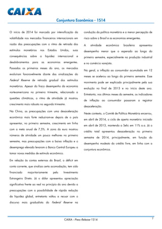 CAIXA - Press Release 1S14 7
Conjuntura Econômica - 1S14
O início de 2014 foi marcado por intensificação da
volatilidade nos mercados financeiros internacionais em
razão das preocupações com o ritmo de retirada dos
estímulos monetários nos Estados Unidos, suas
consequências sobre a liquidez internacional e
desdobramentos para as economias emergentes.
Passados os primeiros meses do ano, os mercados
evoluíram favoravelmente diante das sinalizações do
Federal Reserve de retirada gradual dos estímulos
monetários. Apesar do fraco desempenho da economia
norte-americana no primeiro trimestre, relacionado a
questões climáticas, o ritmo de atividade já mostrou
crescimento mais robusto no segundo trimestre.
Na China, as preocupações com uma desaceleração
econômica mais forte reduziram-se depois de o país
apresentar, no primeiro semestre, crescimento em linha
com a meta anual de 7,5%. A zona do euro mostrou
números de atividade um pouco melhores no primeiro
semestre, mas preocupações com a baixa inflação e o
desemprego elevado levaram o Banco Central Europeu a
tomar novas medidas de estímulo econômico.
Em relação às contas externas do Brasil, o déficit em
conta corrente, que sinaliza certa acomodação, tem sido
financiado majoritariamente pelo Investimento
Estrangeiro Direto. Já o dólar apresentou apreciação
significativa frente ao real no princípio do ano devido a
preocupações com a possibilidade de rápida redução
da liquidez global, entretanto voltou a recuar com o
discurso mais gradualista do Federal Reserve na
condução da política monetária e a menor percepção de
risco sobre o Brasil e as economias emergentes.
A atividade econômica brasileira apresentou
desempenho menor que o esperado ao longo do
primeiro semestre, especialmente na produção industrial
e no comércio varejista.
No geral, a inflação ao consumidor acumulada em 12
meses se acelerou ao longo do primeiro semestre. Esse
movimento pode ser explicado principalmente pela sua
evolução no final de 2013 e no início deste ano.
Entretanto, nos últimos meses do semestre, os indicadores
de inflação ao consumidor passaram a registrar
desaceleração.
Neste contexto, o Comitê de Política Monetária encerrou,
em abril de 2014, o ciclo de aperto monetário iniciado
em abril de 2013, mantendo a Selic em 11% a.a. Já o
crédito total apresentou desaceleração no primeiro
semestre de 2014, principalmente, em função do
desempenho modesto do crédito livre, em linha com a
conjuntura econômica.
 