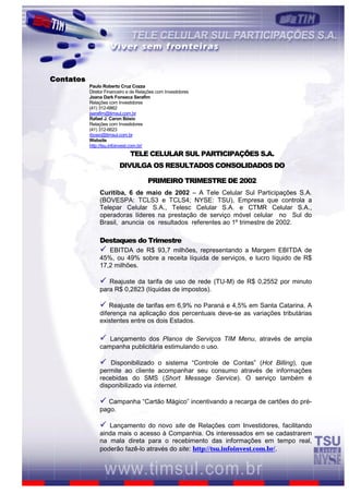 Contatos
           Paulo Roberto Cruz Cozza
           Diretor Financeiro e de Relações com Investidores
           Joana Dark Fonseca Serafim
           Relações com Investidores
           (41) 312-6862
           jserafim@timsul.com.br
           Rafael J. Caron Bósio
           Relações com Investidores
           (41) 312-6623
           rbosio@timsul.com.br
           Website
           http://tsu.infoinvest.com.br/
                               TELE CELULAR SUL PARTICIPAÇÕES S.A.
                         DIVULGA OS RESULTADOS CONSOLIDADOS DO

                                       PRIMEIRO TRIMESTRE DE 2002
                Curitiba, 6 de maio de 2002 – A Tele Celular Sul Participações S.A.
                (BOVESPA: TCLS3 e TCLS4; NYSE: TSU), Empresa que controla a
                Telepar Celular S.A., Telesc Celular S.A. e CTMR Celular S.A.,
                operadoras líderes na prestação de serviço móvel celular no Sul do
                Brasil, anuncia os resultados referentes ao 1º trimestre de 2002.

                Destaques do Trimestre
                ü  EBITDA de R$ 93,7 milhões, representando a Margem EBITDA de
                45%, ou 49% sobre a receita líquida de serviços, e lucro líquido de R$
                17,2 milhões.

                ü  Reajuste da tarifa de uso de rede (TU-M) de R$ 0,2552 por minuto
                para R$ 0,2823 (líquidas de impostos).

                ü   Reajuste de tarifas em 6,9% no Paraná e 4,5% em Santa Catarina. A
                diferença na aplicação dos percentuais deve-se as variações tributárias
                existentes entre os dois Estados.

                ü  Lançamento dos Planos de Serviços TIM Menu, através de ampla
                campanha publicitária estimulando o uso.

                ü   Disponibilizado o sistema “Controle de Contas” (Hot Billing), que
                permite ao cliente acompanhar seu consumo através de informações
                recebidas do SMS (Short Message Service). O serviço também é
                disponibilizado via internet.

                ü Campanha “Cartão Mágico” incentivando a recarga de cartões do pré-
                pago.

                ü Lançamento do novo site de Relações com Investidores, facilitando
                ainda mais o acesso à Companhia. Os interessados em se cadastrarem
                na mala direta para o recebimento das informações em tempo real,
                poderão fazê-lo através do site: http://tsu.infoinvest.com.br/.


                                                       1
 