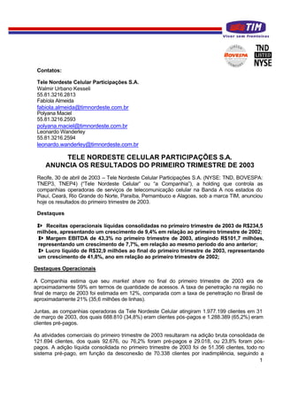 Contatos:

 Tele Nordeste Celular Participações S.A.
 Walmir Urbano Kesseli
 55.81.3216.2813
 Fabíola Almeida
 fabiola.almeida@timnordeste.com.br
 Polyana Maciel
 55.81.3216.2593
 polyana.maciel@timnordeste.com.br
 Leonardo Wanderley
 55.81.3216.2594
 leonardo.wanderley@timnordeste.com.br

        TELE NORDESTE CELULAR PARTICIPAÇÕES S.A.
    ANUNCIA OS RESULTADOS DO PRIMEIRO TRIMESTRE DE 2003
 Recife, 30 de abril de 2003 – Tele Nordeste Celular Participações S.A. (NYSE: TND, BOVESPA:
 TNEP3, TNEP4) (“Tele Nordeste Celular” ou “a Companhia”), a holding que controla as
 companhias operadoras de serviços de telecomunicação celular na Banda A nos estados do
 Piauí, Ceará, Rio Grande do Norte, Paraíba, Pernambuco e Alagoas, sob a marca TIM, anunciou
 hoje os resultados do primeiro trimestre de 2003.

 Destaques

 ⇒ Receitas operacionais líquidas consolidadas no primeiro trimestre de 2003 de R$234,5
 milhões, apresentando um crescimento de 9,4% em relação ao primeiro trimestre de 2002;
 ⇒ Margem EBITDA de 43,3% no primeiro trimestre de 2003, atingindo R$101,7 milhões,
 representando um crescimento de 7,7%, em relação ao mesmo período do ano anterior;
 ⇒ Lucro líquido de R$32,9 milhões ao final do primeiro trimestre de 2003, representando
 um crescimento de 41,8%, ano em relação ao primeiro trimestre de 2002;

Destaques Operacionais

A Companhia estima que seu market share no final do primeiro trimestre de 2003 era de
aproximadamente 59% em termos de quantidade de acessos. A taxa de penetração na região no
final de março de 2003 foi estimada em 12%, comparada com a taxa de penetração no Brasil de
aproximadamente 21% (35,6 milhões de linhas).

Juntas, as companhias operadoras da Tele Nordeste Celular atingiram 1.977.199 clientes em 31
de março de 2003, dos quais 688.810 (34,8%) eram clientes pós-pagos e 1.288.389 (65,2%) eram
clientes pré-pagos.

As atividades comerciais do primeiro trimestre de 2003 resultaram na adição bruta consolidada de
121.694 clientes, dos quais 92.676, ou 76,2% foram pré-pagos e 29.018, ou 23,8% foram pós-
pagos. A adição líquida consolidada no primeiro trimestre de 2003 foi de 51.356 clientes, todo no
sistema pré-pago, em função da desconexão de 70.338 clientes por inadimplência, seguindo a
                                                                                               1
 