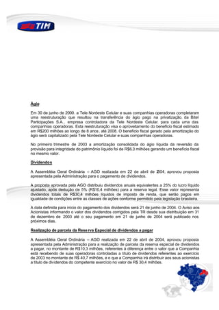 Ágio

Em 30 de junho de 2000. a Tele Nordeste Celular e suas companhias operadoras completaram
uma reestruturação que resultou na transferência do ágio pago na privatização. da Bitel
Participações S.A. . empresa controladora da Tele Nordeste Celular. para cada uma das
companhias operadoras. Esta reestruturação visa o aproveitamento do benefício fiscal estimado
em R$200 milhões ao longo de 8 anos . até 2008. O benefício fiscal gerado pela amortização do
ágio será capitalizado pela Tele Nordeste Celular e suas companhias operadoras.

No primeiro trimestre de 2003 a amortização consolidada do ágio líquida da reversão da
provisão para integridade do patrimônio líquido foi de R$6.3 milhões gerando um benefício fiscal
no mesmo valor.

Dividendos

A Assembléia Geral Ordinária – AGO realizada em 22 de abril de 2004, aprovou proposta
apresentada pela Administração para o pagamento de dividendos.

A proposta aprovada pela AGO distribuiu dividendos anuais equivalentes a 25% do lucro líquido
ajustado, após dedução de 5% (R$10,4 milhões) para a reserva legal. Esse valor representa
dividendos totais de R$30,4 milhões líquidos de imposto de renda, que serão pagos em
igualdade de condições entre as classes de ações conforme permitido pela legislação brasileira.

A data definida para início do pagamento dos dividendos será 21 de junho de 2004. O Aviso aos
Acionistas informando o valor dos dividendos corrigidos pela TR desde sua distribuição em 31
de dezembro de 2003 até o seu pagamento em 21 de junho de 2004 será publicado nos
próximos dias.

Realização de parcela da Rese rva Especial de dividendos a pagar

A Assembléia Geral Ordinária – AGO realizada em 22 de abril de 2004, aprovou proposta
apresentada pela Administração para a realização de parcela da reserva especial de dividendos
a pagar, no montante de R$10,3 milhões, referentes à diferença entre o valor que a Companhia
está recebendo de suas operadoras controladas a título de dividendos referentes ao exercício
de 2003 no montante de R$ 40,7 milhões, e o que a Companhia irá distribuir aos seus acionistas
a título de dividendos do competente exercício no valor de R$ 30,4 milhões.
 