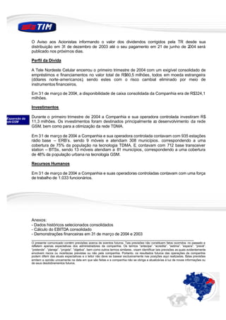 O Aviso aos Acionistas informando o valor dos dividendos corrigidos pela TR desde sua
               distribuição em 31 de dezembro de 2003 até o seu pagamento em 21 de junho de 2004 será
               publicado nos próximos dias.

               Perfil da Dívida

               A Tele Nordeste Celular encerrou o primeiro trimestre de 2004 com um exigível consolidado de
               empréstimos e financiamentos no valor total de R$60,5 milhões, todos em moeda estrangeira
               (dólares norte-americanos), sendo estes com o risco cambial eliminado por meio de
               instrumentos financeiros.

               Em 31 de março de 2004, a disponibilidade de caixa consolidada da Companhia era de R$324,1
               milhões.

               Investimentos

 Expansão da   Durante o primeiro trimestre de 2004 a Companhia e sua operadora controlada investiram R$
rede GSM       11,3 milhões. Os investimentos foram destinados principalmente a desenvolvimento da rede
                                                                               o
               GSM, bem como para a otimização da rede TDMA.

               Em 31 de março de 2004 a Companhia e sua operadora controlada contavam com 935 estações
               rádio base – ERB’s. sendo 9 móveis e atendiam 308 municípios. correspondendo a uma
               cobertura de 75% da população na tecnologia TDMA. E contavam com 712 base transceiver
                                                                   ,
               station – BTSs, sendo 13 móveis atendiam a 81 municípios, correspondendo a uma cobertura
               de 48% da população urbana na tecnologia GSM.

               Recursos Humanos

               Em 31 de março de 2004 a Companhia e suas operadoras controladas contavam com uma força
               de trabalho de 1.033 funcionários.




               Anexos:
               - Dados históricos selecionados consolidados
               - Cálculo do EBITDA consolidado
               - Demonstrações financeiras em 31 de março de 2004 e 2003
               ________________________________________________________________________
               O presente comunicado contém previsões acerca de eventos futuros. Tais previsões não constituem fatos ocorridos no passado e
               refletem apenas expectativas dos administradores da companhia. Os termos “antecipa”. “acredita”. “estima”. ”espera”. “prevê”.
               “pretende”. “planeja”. “projeta”. ”objetiva”. bem como outros termos similares. visam identificar tais previsões as quais evidentemente
               envolvem riscos ou incertezas previstas ou não pela companhia. Portanto. os resultados futuros das operações da companhia
               podem diferir das atuais expectativas e o leitor não deve se basear exclusivamente nas posições aqui realizadas. Estas previsões
               emitem a opinião unicamente na data em que são feitas e a companhia não se obriga a atualizá-las à luz de novas informações ou
               de seus desdobramentos futuros.
 
