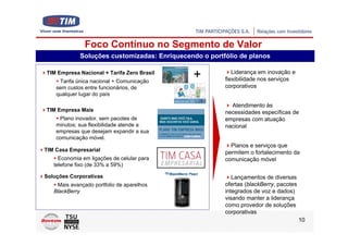 Foco Contínuo no Segmento de Valor
             Soluções customizadas: Enriquecendo o portfólio de planos

TIM Empresa Nacional + Tarifa Zero Brasil
     Tarifa única nacional + Comunicação
                                              +            Liderança em inovação e
                                                        flexibilidade nos serviços
    sem custos entre funcionários, de                   corporativos
    qualquer lugar do país

                                                          Atendimento às
TIM Empresa Mais                                        necessidades específicas de
     Plano inovador, sem pacotes de                     empresas com atuação
    minutos; sua flexibilidade atende a                 nacional
    empresas que desejam expandir a sua
    comunicação móvel.
                                                          Planos e serviços que
TIM Casa Empresarial                                    permitem o fortalecimento da
     Economia em ligações de celular para               comunicação móvel
   telefone fixo (de 33% a 59%)

Soluções Corporativas                                      Lançamentos de diversas
    Mais avançado portfolio de aparelhos                ofertas (blackBerry, pacotes
   BlackBerry                                           integrados de voz e dados)
                                                        visando manter a liderança
                                                        como provedor de soluções
                                                        corporativas
                                                                                       10
 