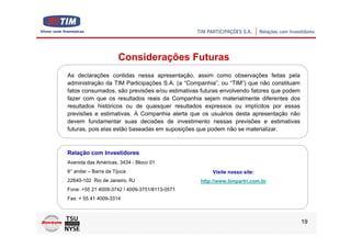 Considerações Futuras
As declarações contidas nessa apresentação, assim como observações feitas pela
administração da TIM Participações S.A. (a “Companhia”, ou “TIM”) que não constituam
fatos consumados, são previsões e/ou estimativas futuras envolvendo fatores que podem
fazer com que os resultados reais da Companhia sejam materialmente diferentes dos
resultados históricos ou de quaisquer resultados expressos ou implícitos por essas
previsões e estimativas. A Companhia alerta que os usuários desta apresentação não
devem fundamentar suas decisões de investimento nessas previsões e estimativas
futuras, pois elas estão baseadas em suposições que podem não se materializar.



Relação com Investidores
Avenida das Américas, 3434 - Bloco 01
6° andar – Barra da Tijuca                           Visite nosso site:
22640-102 Rio de Janeiro, RJ                    http://www.timpartri.com.br
Fone: +55 21 4009-3742 / 4009-3751/8113-0571
Fax: + 55 41 4009-3314



                                                                                        19
 