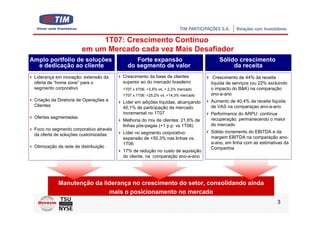 1T07: Crescimento Contínuo
                        em um Mercado cada vez Mais Desafiador
Amplo portfolio de soluções                  Forte expansão                          Sólido crescimento
  e dedicação ao cliente                  do segmento de valor                            da receita
 Liderança em inovação: extensão da     Crescimento da base de clientes           Crescimento de 44% da receita
 oferta de “home zone” para o           superior ao do mercado brasileiro        líquida de serviços (ou 22% excluindo
 segmento corporativo                   1T07 x 4T06: +3,5% vs. + 2,2% mercado    o impacto do B&K) na comparação
                                        1T07 x 1T06: +25,2% vs. +14,3% mercado   ano-a-ano
 Criação da Diretoria de Operações a    Líder em adições líquidas, alcançando    Aumento de 40,4% da receita líquida
 Clientes                               40,1% de participação de mercado         de VAS na comparaçao ano-a-ano
                                        incremental no 1T07                      Performance do ARPU: contínua
 Ofertas segmentadas                                                             recuperação, permanecendo o maior
                                        Melhoria do mix de clientes: 21,6% de
                                        linhas pós-pagas (+1 p.p. vs 1T06)       do mercado
 Foco no segmento corporativo através
                                        Líder no segmento corporativo:           Sólido incremento do EBITDA e da
 da oferta de soluções customizadas
                                        expansão de +50,3% nas linhas vs.        margem EBITDA na comparação ano-
                                        1T06                                     a-ano, em linha com as estimativas da
 Otimização da rede de distribuição                                              Companhia
                                        17% de redução no custo de aquisição
                                        do cliente, na comparação ano-a-ano




            Manutenção da liderança no crescimento do setor, consolidando ainda
                            mais o posicionamento no mercado
                                                                                                                 3
 