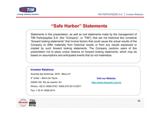 “Safe Harbor” Statements
Statements in this presentation, as well as oral statements made by the management of
TIM Participações S.A. (the “Company”, or “TIM”), that are not historical fact constitute
“forward looking statements” that involve factors that could cause the actual results of the
Company to differ materially from historical results or from any results expressed or
implied by such forward looking statements. The Company cautions users of this
presentation not to place undue reliance on forward looking statements, which may be
based on assumptions and anticipated events that do not materialize.




Investor Relations
Avenida das Américas, 3434 - Bloco 01
6° andar – Barra da Tijuca                               Visit our Website:
22640-102 Rio de Janeiro, RJ                        http://www.timpartri.com.br
Phone: +55 21 4009-3742 / 4009-3751/8113-0571
Fax: + 55 41 4009-3314



                                                                                               19
 