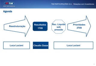 TIM PARTICIPAÇÕES S.A. | Relações com Investidores



Agenda



                    Resultados       Rec. Líquida            Prioridades
   Reestruturação                        sob
                       1T09                                     2T09
                                       pressão




    Luca Luciani    Claudio Zezza                     Luca Luciani




                                                                                     10
 
