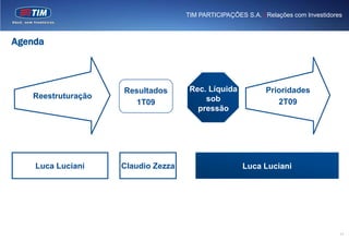 TIM PARTICIPAÇÕES S.A. | Relações com Investidores



Agenda



                    Resultados       Rec. Líquida            Prioridades
   Reestruturação                        sob
                       1T09                                     2T09
                                       pressão




    Luca Luciani    Claudio Zezza                     Luca Luciani




                                                                                     17
 