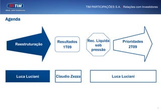 TIM PARTICIPAÇÕES S.A. | Relações com Investidores



Agenda



                    Resultados       Rec. Líquida            Prioridades
   Reestruturação                        sob
                       1T09                                     2T09
                                       pressão




    Luca Luciani    Claudio Zezza                     Luca Luciani




                                                                                     2
 