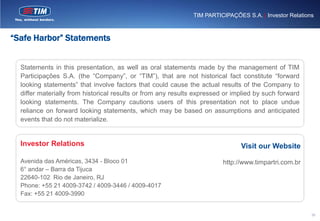 TIM PARTICIPAÇÕES S.A. | Investor Relations



“Safe Harbor” Statements


  Statements in this presentation, as well as oral statements made by the management of TIM
  Participações S.A. (the “Company”, or “TIM”), that are not historical fact constitute “forward
  looking statements” that involve factors that could cause the actual results of the Company to
  differ materially from historical results or from any results expressed or implied by such forward
  looking statements. The Company cautions users of this presentation not to place undue
  reliance on forward looking statements, which may be based on assumptions and anticipated
  events that do not materialize.


  Investor Relations                                                           Visit our Website
  Avenida das Américas, 3434 - Bloco 01                                  http://www.timpartri.com.br
  6° andar – Barra da Tijuca
  22640-102 Rio de Janeiro, RJ
  Phone: +55 21 4009-3742 / 4009-3446 / 4009-4017
  Fax: +55 21 4009-3990


                                                                                                        28
 