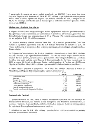 A capacidade de geração de caixa, medida através da do EBITDA (Lucro antes dos Juros,
Impostos, Depreciação e Amortização) foi de R$ 57,2 milhões, o que representa uma margem de
39,4% sobre a Receita Operacional Líquida. No primeiro trimestre de 1998, a margem foi de
51,2%. As mudanças introduzidas com a transição para o ambiente competitivo passam a refletir
novos níveis EBITDA.

Mudança do critério de depreciação

A Empresa avaliou o atual estágio tecnológico de seus equipamentos e decidiu aplicar r novas taxas
de depreciação. Consequentemente, os equipamentos de comutação e transmissão, principais itens
do imobilizado, tiveram suas taxas ampliadas de 8% e 10% para 14%, respectivamente, resultando
em um acréscimo de R$ 5,8 milhões nos custos.

Os Custos de Vendas e Serviços Prestados foram de R$ 75, 6 milhões, que excluído o Custo com
Vendas de Aparelhos, equivalente a R$ R$ 21,8 milhões, representa um aumento de 20%, em
relação ao trimestre do ano anterior. Este acréscimo ocorreu principalmente pela alteração nas taxas
de depreciação.

As Despesas de Comercialização dos Serviços e as Gerais e Administrativas foram R$ 19,3 milhões
e R$ 14,8 milhões, o que representa um aumento de 12% e 4% em relação a igual trimestre do ano
anterior, devendo portanto, ser considerando que em 1999 a Provisão para Créditos de Liquidação
Duvidosa esta sendo incluída como Despesa de Comercialização dos Serviços, enquanto que em
1998, a mesma foi alocada em Despesas Gerais e Administrativas. A Provisão para Créditos de
Liquidação Duvidosa foi de R$ 10,0 milhões, representando 5% da Receita Operacional Bruta.

A tabela abaixo apresenta a composição dos Custos dos Serviços Prestados e Venda de
Mercadorias, as Despesas de Comercialização e Gerais Administrativas:
                                                                     R$ mil
                                                                 1º Trim./99        1º Trim./98
     Pessoal e Encargos                                                 4.135            2.765
     Materiais                                                            563              159
     Serviços de Terceiros                                             34.282           34.750
     Alugueis/Arrendamento/Seguros                                     14.074           11.491
     Depreciação/Amortização                                           19.771           11.190
     Outras Despesas Operacionais                                       5.041           14.769
     Custo de Venda de Mercadorias                                     21.899                 0
     Provisão para Crédito de Liquidação Duvidosa                      10.025            1.910
Total                                                                109.790            77.034

Desvalorização Cambial

O primeiro trimestre de 1999, sofreu o impacto da desvalorização do Real e da mudança na
política cambial brasileira, que permitiu a livre flutuação da taxa de câmbio. Como resultado, as
Despesas Financeiras foram de R$ 28,6 milhões. No final do trimestre, Empresa iniciou processo
de contratação de operações de hedge para seus passivos.

O endividamento total foi de R$ 87,4 milhões, o qual refere-se à dividas contraídas em períodos
anteriores e denominadas em dólares.




                                                                                          2
 