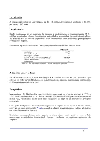 Lucro Líquido

A Empresa apresentou um Lucro Líquido de R$ 16,1 milhões, representando um Lucro de R$ 0,05
por lote de 1.000 ações.

Investimentos
Dando continuidade ao seu programa de expansão e modernização, a Empresa investiu R$ 8,1
milhões, ampliando o número de assinantes, a densidade e a quantidade de municípios atendidos.
No trimestre 55% da rede foi digitalizada. Estes investimentos foram financiados principalmente
com recursos próprios.

Encerramos o primeiro trimestre de 1999 com aproximadamente 98% de Market Share.

                                                                      1º Trim./99
                  Assinantes                                                 665.708
                  Taxa de Penetração                                              5%
                  Municípios Atendidos                                            191
                  Receita Média por Assinante (ARPU) 1                      R$ 95,00
                  Minuto por assinante                                            175
                  Empregados                                                      385
              Nota: (1) Com base na Receita Bruta e inclusa a venda de aparelhos.




Acionistas Controladores
Em 26 de março de 1999, a Bitel Participações S.A. adquiriu as ações da Tele Celular Sul que
estavam em poder da UGB Participações S.A., tornando-se a acionista majoritária da empresa com
51,8% das ações com direito a voto.


Perspectivas
Mesmo diante do difícil cenário macroeconômico apresentado no primeiro trimestre de 1999, a
Tele Celular Sul conquistou 55.327 novos clientes e deu continuidade ao processo de digitalização
da sua rede, consolidando assim, ainda mais sua posição de líder em um ambiente de crescente
competição.

Como parte do objetivo de desenvolver novos produtos a Empresa lançou no dia 22 de abril último,
o serviço pré-pago, denominado Pronto, no qual se adquire, antecipadamente, créditos telefônicos
que possibilitam realizar ligações.

Estatísticas macroeconômicas mais recentes apontam alguns sinais positivos com o País
recuperando a credibilidade internacional. Estamos confiantes no contínuo crescimento da
Empresa.




                                                                                        3
 