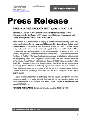 For Release 12:00 PM, June 21, 2015
11
For Immediate Release:
Contact: Archie Keaton
Office: 305-342-7139
AKentertainment@gmail.com
www.AKEBoxing.net
AK Entertainment
Press Release
PRESS CONFERENCE ON JULY 6, 2015 a SUCCESS!
Orlando,FLJuly 21,2015- Archie KeatonEntertainment BringsWorld
Championship Boxing Series WBA boxing match betweenRoy Jones Jr. and
Danny Santiago from MIAMI 2 ST MAARTEN.
Archie Keaton of AK Entertainment is bringing a World Championship Boxing Series WBA
boxing match between Former Heavyweight Champion Roy Jones Jr. and Cruiser weight
Danny Santiago to the Island of Saint Maarten on August 29th
, 2015. This long awaited
boxing match and events have the confirmed support of Government Officials from Miami
Florida and the Island of Saint Maarten. These officials to include The Minister of TEATT of St.
Maarten, Policy Advisor Louis Engel and Council Woman Lisa C. Davis were in attendance.
Roy Jones Jr. And Danny Santiago. In attendance were many fans that came out to celebrate
the legacy of Roy Jones Jr. and the journey Danny Santiago. The press conference was held
at the amazing Newport Beach side Hotel and Resort, at 16701 Collins Ave, in Sunny Isles
Beach, FL. It was open to the public. International and Local Press was also in attendance.
The Boxing Match will benefit youth boxing organizations in Miami and Saint Maarten. The
Press Conference announced the Boxing Week line-up as it has incorporated, Celebrity
Concerts, Community gatherings, Foundation Support, Fund raising and a few Special
Surprise Guests.
Archie Keaton Entertainment in partnership with The Source Boxing Gym announced
Instrumentsnabottle.org to be its charitable foundation for the event week as well as youth
boxing organizations in St. Maarten. For Press, Event Tickets & Information visit:
www.AKEBOXING...net.
FOR MORE INFORMATION: Contact Archie Keaton of AKE at 1-305-342-7139
 