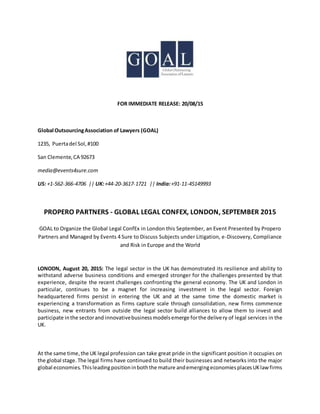 FOR IMMEDIATE RELEASE: 20/08/15
Global OutsourcingAssociation of Lawyers (GOAL)
1235, Puertadel Sol,#100
San Clemente,CA 92673
media@events4sure.com
US: +1-562-366-4706 || UK:+44-20-3617-1721 || India:+91-11-45149993
PROPERO PARTNERS - GLOBAL LEGAL CONFEX, LONDON, SEPTEMBER 2015
GOAL to Organize the Global Legal ConfEx in London this September, an Event Presented by Propero
Partners and Managed by Events 4 Sure to Discuss Subjects under Litigation, e-Discovery, Compliance
and Risk in Europe and the World
LONODN, August 20, 2015: The legal sector in the UK has demonstrated its resilience and ability to
withstand adverse business conditions and emerged stronger for the challenges presented by that
experience, despite the recent challenges confronting the general economy. The UK and London in
particular, continues to be a magnet for increasing investment in the legal sector. Foreign
headquartered firms persist in entering the UK and at the same time the domestic market is
experiencing a transformation as firms capture scale through consolidation, new firms commence
business, new entrants from outside the legal sector build alliances to allow them to invest and
participate inthe sectorand innovativebusinessmodelsemerge forthe delivery of legal services in the
UK.
At the same time,the UK legal profession can take great pride in the significant position it occupies on
the global stage.The legal firms have continued to build their businesses and networks into the major
global economies.Thisleadingpositioninboththe mature andemergingeconomiesplacesUKlawfirms
 