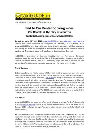 FOR IMMEDIATE RELEASE: 18th
October 2010
End to Car Rental booking woes
Car Rentals at the click of a button
Car Rental booking goes online with taxiGUIDE.in
Bangalore, India, 18th
Oct 2010. www.taxiGUIDE.in, an online car rental booking
service has been launched in Bangalore on Monday 18th
October 2010.
www.taxiGUIDE.in provides customers the option to compare vehicles, operators
and pricing, to make an intelligent and informed booking online, based on vehicle
availability. The service is currently available in Bangalore and Chennai.
taxiGUIDE.in, promoted by Archaea Mobility Services Pvt Ltd, a Bangalore
headquartered start up, is the brainchild of 3 first generation entrepreneurs, Ashok,
Subash and Shashibushan, who quit their cushy corporate jobs to embark on this
pioneering effort at making car rental booking easy for customers in India.
The Background
Online travel market has been one of the most exciting ones over past few years
from a growth standpoint with the successful adoption of online booking for flights,
trains and buses in India. However, car rental booking continues to be a difficult,
time consuming, frustrating, harrowing manual experience for customers. None of
the online travel agents in India today offer a nationwide online car rental booking
service. New and old generation radio taxis are also unable to satisfy the increasing
need for personal mobility of customers. The car rental and taxi market in India is
estimated to be in the region of Rs. 10000 crores according to various reports. Online
travel in India is estimated to be in the region of Rs. 8000 crores.
The Service
www.taxiGUIDE.in, a pioneering effort at developing a unique “online” platform to
make car rental booking simple, easy and convenient in India was launched on 9th
October 2010 in Bangalore by 3 first generation entrepreneurs, Ashok, Subash and
Shashibushan.
Ashok Ananthakrishnan, the CEO at the launch ceremony said “taxiGUIDE.in provides
customers the option to compare vehicles, operators and pricing and then make an
intelligent and informed booking online based on vehicle availability. A customer
does not have to depend on online directories/yellow pages and make repeated calls
for order fulfilment. He/she can book a car rental service at the click of a button. The
service is currently available in Bangalore and Chennai”.
 