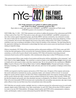 *This statement is being issued ahead of the planned Monday May 17 release in light of the statement GOAL issued on Friday night in
advance of our agreed-upon release date*
NYC Pride announces new policies to address police presence
and “Pride Gives Back” community grants for 2021
Steps taken to create safer spaces for LGBTQIA+ and BIPOC communities at Pride events
$100,000 in grants to be awarded to 18 organizations
NEW YORK, May 15, 2021 – NYC Pride announces new policies to address the presence of law enforcement and NYPD
at Pride events in New York. NYC Pride seeks to create safer spaces for the LGBTQIA+ and BIPOC communities at a
time when violence against marginalized groups, specifically BIPOC and trans communities, has continued to escalate.
The sense of safety that law enforcement is meant to provide can instead be threatening, and at times dangerous, to those
in our community who are most often targeted with excessive force and/or without reason. NYC Pride is unwilling to
contribute in any way to creating an atmosphere of fear or harm for members of the community. The steps being taken by
the organization challenge law enforcement to acknowledge their harm and to correct course moving forward, in hopes of
making an impactful change.
Effective immediately, NYC Pride will ban corrections and law enforcement exhibitors at NYC Pride events until 2025.
At that time their participation will be reviewed by the Community Relations and Diversity, Accessibility, and Inclusion
committees, as well as the Executive Board. In the meantime, NYC Pride will transition to providing increased
community-based security and first responders, while simultaneously taking steps to reduce NYPD presence at events.
“This announcement follows many months of conversation and discussion with key stakeholders in the community,” said
NYC Pride Co-Chair André Thomas. “We would like to extend our thanks to the Anti-Violence Project which provided
invaluable advice and counsel to help us take these important steps. We are also grateful for the contributions of David J.
Johns, Executive Director of the National Black Justice Coalition, Shijuade Kadree, Principal and Founder, Compass
Strategies Consulting, LLC, and Devin Norelle, model, advocate, and writer for their guidance in helping to inform these
changes.”
NYPD is not required to lead first response and security at NYC Pride events. All aspects of first response and security
that can be reallocated to trained private security, community leaders, and volunteers will be reviewed. An increased
budget for security and first response will allow NYC Pride to independently build a first response emergency plan using
private security and provide safety volunteers with de-escalation training for first response when necessary. NYPD will
provide first response and security only when absolutely necessary as mandated by city officials. In these instances, NYC
Pride will review foreseeable NYPD involvement and, in partnership with surrounding venue precincts, take steps to keep
police officers at least one city block away from event perimeter areas where possible.
NYC Pride does not currently mention, spotlight, interview, or otherwise promote law enforcement across its social media
channels, digital content, Pride Guide, or any other owned media. As such, NYC Pride will not allow NYPD to speak at
its events or use any NYC Pride platform. All changes related to police and NYPD will be communicated to volunteers,
media, and third-party vendors to ensure enforcement beyond the 2020-2021 Pride season.
 