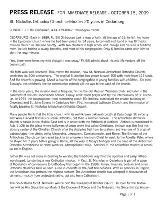 PRESS RELEASE                       FOR IMMEDIATE RELEASE - OCTOBER 15, 2009

St. Nicholas Orthodox Church celebrates 20 years in Cedarburg
CONTACT: Fr. Bill Olnhausen, 414-379-0842, frbillo@wi.rr.com

CEDARBURG--Back in 1989, Fr. Bill Olnhausen took a leap of faith. At the age of 51, he left his home
in the Episcopal church where he had been priest for 24 years, to convert and found a new Orthodox
mission church in Ozaukee county. With two children in high school and college and his wife a full-time
mom, he left behind a salary, benefits, and most of his congregation. Only 6 families came with him to
start the new mission.

"Yes, there were times my wife thought I was crazy," Fr. Bill admits about his mid-life venture off the
beaten path.

His faith was well deserved. This month the mission, now St. Nicholas Antiochian Orthodox Church,
celebrates its 20th anniversary. The original 6 families has grown to over 100 with more than 225 souls.
And the church is growing. About a quarter of the congregation is young families with children. On most
Sundays, the children's line for communion extends all the way to the back of the church.

In the early years, the mission met in Mequon, first in the old Mequon Women's Club, and later in the
basement of the old Lindenwood School. Finally, after much prayer and by the intercessions of St. Nicho-
las, in 1994 the congregation, then numbering about 50 families, purchased the church building on
Cleveland and St. John Streets in Cedarburg from First Immanuel Lutheran Church, and the mission of-
ficially became St. Nicholas Antiochian Orthodox Church.

Many people think that the little church with its well-known baklavah booth at Cedarburg's Strawberry
and Wine Harvest festivals is Greek Orthodox, but that is another diocese. The Antiochian Orthodox
church is based in the Middle East and is in union with the Patriarch of Antioch. Antioch is mentioned in
Acts 11:26 as the place where followers of Jesus were first called Christians. Antioch was the first mis-
sionary center of the Christian Church after the disciples fled from Jerusalem, and was one of 5 original
patriarchates--the others being Alexandria, Jerusalem, Constantinople, and Rome. The Bishops of the
Antiochian Church can be traced back in an unbroken line from Christ himself, to the Apostle Peter, where
he stayed for 7 years before going to Rome, all the way to today's bishops and the head of the Antiochian
Orthodox Archdiocese of North America, Metropolitan Philip. Services in the Antiochian church in Ameri-
ca are in English.

Father Bill was not alone in desiring to worship the traditional way that the apostles and early fathers
worshipped, by starting a new Orthodox mission. In fact, St. Nicholas in Cedarburg is part of a wave
of thousands of conversions to Orthodoxy that began in the 1980s. Greek, Russian, Serbian and other
Orthodox churches have all seen a rise in converts in the past few decades. With all services in English,
the Antiochian has perhaps the highest number. The Antiochian church has accepted in thousands of
converts, mostly from protestant faiths, but also from Catholicism.

The celebrations for St. Nicholas will be held the weekend of October 24-25. In town for the festivi-
ties will be His Grace Bishop Mark of the Diocese of Toledo and the Midwest, His Grace Bishop Antoun

                                                                                   Page 1 of 3
 