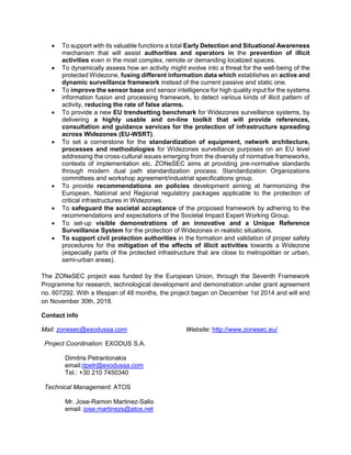 • To support with its valuable functions a total Early Detection and Situational Awareness
mechanism that will assist authorities and operators in the prevention of illicit
activities even in the most complex, remote or demanding localized spaces.
• To dynamically assess how an activity might evolve into a threat for the well-being of the
protected Widezone, fusing different information data which establishes an active and
dynamic surveillance framework instead of the current passive and static one.
• To improve the sensor base and sensor intelligence for high quality input for the systems
information fusion and processing framework, to detect various kinds of illicit pattern of
activity, reducing the rate of false alarms.
• To provide a new EU trendsetting benchmark for Widezones surveillance systems, by
delivering a highly usable and on-line toolkit that will provide references,
consultation and guidance services for the protection of infrastructure spreading
across Widezones (EU-WSRT).
• To set a cornerstone for the standardization of equipment, network architecture,
processes and methodologies for Widezones surveillance purposes on an EU level
addressing the cross-cultural issues emerging from the diversity of normative frameworks,
contexts of implementation etc. ZONeSEC aims at providing pre-normative standards
through modern dual path standardization process: Standardization Organizations
committees and workshop agreement/industrial specifications group.
• To provide recommendations on policies development aiming at harmonizing the
European, National and Regional regulatory packages applicable to the protection of
critical infrastructures in Widezones.
• To safeguard the societal acceptance of the proposed framework by adhering to the
recommendations and expectations of the Societal Impact Expert Working Group.
• To set-up visible demonstrations of an innovative and a Unique Reference
Surveillance System for the protection of Widezones in realistic situations.
• To support civil protection authorities in the formation and validation of proper safety
procedures for the mitigation of the effects of illicit activities towards a Widezone
(especially parts of the protected infrastructure that are close to metropolitan or urban,
semi-urban areas).
The ZONeSEC project was funded by the European Union, through the Seventh Framework
Programme for research, technological development and demonstration under grant agreement
no. 607292. With a lifespan of 48 months, the project began on December 1st 2014 and will end
on November 30th, 2018.
Contact info
Mail: zonesec@exodussa.com Website: http://www.zonesec.eu/
Project Coordination: EXODUS S.A.
Dimitris Petrantonakis
email:dpetr@exodussa.com
Tel.: +30 210 7450340
Technical Management: ATOS
Mr. Jose-Ramon Martinez-Salio
email: jose.martinezs@atos.net
 