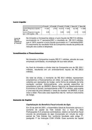 Lucro Líquido

                                            2ºTrim/01   2ºTrim/00 1ºTrim/01 1ºTri/00 1º Sem./01 1º Sem./00
               Lucro (Prejuízo) Líquido -      17.587       (776)   14.573 11.842       32.160     11.066
               R$ mil
               Lucro (Prejuízo) Líquido          0,05       -         0,04     0,03        0,10       0,03
               por 1.000 ações – R$

 Lucro de          No trimestre a Companhia obteve o lucro líquido de R$17,6 milhões,
 R$ 17,6           acumulando no 1º semestre/2001 o resultado de R$ 32,2 milhões,
 milhões no
 2º Trim./01
                   que é 190% superior o lucro líquido acumulado no 1º semestre/2000.
                   O crescimento do resultado final da Companhia resulta da política de
                   redução dos custos e despesas.


Investimentos e Financiamentos


                   No trimestre a Companhia investiu R$ 27,1 milhões, através de suas
                   empresas controladas, na ampliação de sua rede celular.


                   Ao final do trimestre a dívida total da Companhia era de R$ 339,1
                   milhões, resultando em um endividamento líquido de R$ 266,6
                   milhões.


                   Do total da dívida, o montante de R$ 66,6 milhões representam
                   empréstimos e financiamentos em dólar, os quais foram totalmente
                   cobertos por operações de hedge, como forma de proteção da forte
                   oscilação cambial. Adicionalmente, uma parcela específica do
                   empréstimo junto ao BNDES (Banco Nacional de Desenvolvimento
                   Econômico e Social), correspondente a R$ 17,4 milhões, esta sujeita
                   a uma taxa de juros atrelada a “cesta de moedas” do BNDES, a qual
                   inclui o dólar. Para este caso específico não há nenhum instrumento
                   de hedge.

Aumento de Capital

                   Capitalização do Benefício Fiscal oriundo do Ágio
                   Em 25 de abril de 2001, a Assembléia Geral de Acionistas aprovou o
                   aumento de capital da Tele Celular Sul, a favor da Bitel
                   Participações S.A (empresa controladora), relativo ao benefício fiscal
                   oriundo da amortização do ágio incorporado em virtude da cisão
                   parcial da Tele Celular Sul, conforme facultado pelo artigo 7º,
                   parágrafo 1º da Instrução CVM 319/99. Esse aumento de capital


                                                   5
 
