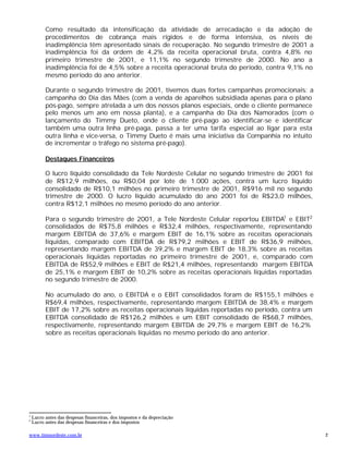 Como resultado da intensificação da atividade de arrecadação e da adoção de
          procedimentos de cobrança mais rígidos e de forma intensiva, os níveis de
          inadimplência têm apresentado sinais de recuperação. No segundo trimestre de 2001 a
          inadimplência foi da ordem de 4,2% da receita operacional bruta, contra 4,8% no
          primeiro trimestre de 2001, e 11,1% no segundo trimestre de 2000. No ano a
          inadimplência foi de 4,5% sobre a receita operacional bruta do período, contra 9,1% no
          mesmo período do ano anterior.

          Durante o segundo trimestre de 2001, tivemos duas fortes campanhas promocionais: a
          campanha do Dia das Mães (com a venda de aparelhos subsidiada apenas para o plano
          pós-pago, sempre atrelada a um dos nossos planos especiais, onde o cliente permanece
          pelo menos um ano em nossa planta), e a campanha do Dia dos Namorados (com o
          lançamento do Timmy Dueto, onde o cliente pré-pago ao identificar-se e identificar
          também uma outra linha pré-paga, passa a ter uma tarifa especial ao ligar para esta
          outra linha e vice-versa, o Timmy Dueto é mais uma iniciativa da Companhia no intuito
          de incrementar o tráfego no sistema pré-pago).

          Destaques Financeiros

          O lucro líquido consolidado da Tele Nordeste Celular no segundo trimestre de 2001 foi
          de R$12,9 milhões, ou R$0,04 por lote de 1.000 ações, contra um lucro líquido
          consolidado de R$10,1 milhões no primeiro trimestre de 2001, R$916 mil no segundo
          trimestre de 2000. O lucro líquido acumulado do ano 2001 foi de R$23,0 milhões,
          contra R$12,1 milhões no mesmo período do ano anterior.

          Para o segundo trimestre de 2001, a Tele Nordeste Celular reportou EBITDA1 e EBIT2
          consolidados de R$75,8 milhões e R$32,4 milhões, respectivamente, representando
          margem EBITDA de 37,6% e margem EBIT de 16,1% sobre as receitas operacionais
          líquidas, comparado com EBITDA de R$79,2 milhões e EBIT de R$36,9 milhões,
          representando margem EBITDA de 39,2% e margem EBIT de 18,3% sobre as receitas
          operacionais líquidas reportadas no primeiro trimestre de 2001, e, comparado com
          EBITDA de R$52,9 milhões e EBIT de R$21,4 milhões, representando margem EBITDA
          de 25,1% e margem EBIT de 10,2% sobre as receitas operacionais líquidas reportadas
          no segundo trimestre de 2000.

          No acumulado do ano, o EBITDA e o EBIT consolidados foram de R$155,1 milhões e
          R$69,4 milhões, respectivamente, representando margem EBITDA de 38,4% e margem
          EBIT de 17,2% sobre as receitas operacionais líquidas reportadas no período, contra um
          EBITDA consolidado de R$126,2 milhões e um EBIT consolidado de R$68,7 milhões,
          respectivamente, representando margem EBITDA de 29,7% e margem EBIT de 16,2%
          sobre as receitas operacionais líquidas no mesmo período do ano anterior.




1
    Lucro antes das despesas financeiras, dos impostos e da depreciação
2
    Lucro antes das despesas financeiras e dos impostos

www.timnordeste.com.br                                                                             2
 