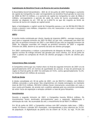 Capitalização do Benefício Fiscal e da Reserva de Lucros Acumulados

      A Assembléia Geral Extraordinária – AGE de 22 de junho de 2001 homologou o aumento
      de capital da Companhia no valor correspondente ao benefício fiscal gerado no exercício
      de 2000 de R$11,0 milhões, e o aumento de capital da Companhia no valor de R$66,2
      milhões, correspondente a parcela do saldo da conta de lucros acumulados, para
      atender ao disposto no art. 199 da Lei 6.404/76 no que diz respeito ao limite de
      reservas de lucros em relação ao capital social.

      Após a homologação o capital social da Companhia passou a ser de R$186.053.906,53
      (cento e oitenta e seis milhões, cinqüenta e três mil, novecentos e seis reais e cinqüenta
      e três centavos).

      ARPU

      A receita média combinada por cliente, líquida de impostos (ARPU – average revenue per
      user) para o segundo trimestre de 2001 foi R$41,42 por mês, comparada com R$41,83
      por mês no primeiro trimestre de 2001 e com R$45,63 por mês no segundo trimestre de
      2000. As reduções ocorridas em relação ao primeiro trimestre de 2001 e segundo
      trimestre de 2000, devem-se ao aumento da base de clientes pré-pagos.

      Em 2001 continuamos a realizar o procedimento de bloqueio de linhas, ele é parcial, e
      apenas receitas de tráfego entrante são geradas por esses clientes. Em 30 de junho de
      2001 a planta era composta de 49,6% de clientes pré-pagos e 50,4% de clientes pós-
      pagos.


      Concorrência (Não revisada)

      A Companhia estima que seu market share no final do segundo trimestre de 2001 era de
      aproximadamente 65% em termos de quantidade de acessos. A taxa de penetração na
      região no final de junho de 2001 foi estimada em 9,5%, contra aproximadamente 16,3%
      na média Brasil (23 milhões de acessos).

      Perfil da Dívida

      A dívida consolidada em 30 de junho de 2001, era de R$373,2 milhões, com R$34,2
      milhões vencendo a curto prazo. Dos empréstimos em moeda estrangeira no montante
      total de R$172,0 milhões, R$169,8 milhões foram inteiramente convertidos em reais e
      seus custos pré-fixados, de acordo com a política adotada pelo seu acionista controlador
      de evitar riscos de exposição a variação cambial e a taxa de juros flutuantes.

      Investimentos

      Durante o segundo trimestre de 2001, a Companhia investiu R$26,6 milhões. Os
      investimentos foram destinados principalmente para a expansão, digitalização e
      otimização da rede. No acumulado do ano, o investimento foi de R$41,9 milhões.

      Em 30 de junho de 2001 a Companhia contava com 887 estações rádio base – ERB’s,
      sendo 10 móveis e atendia 307 municípios, correspondendo a uma cobertura de 74,5%
      da população. A digitalização da planta era da ordem de 74,3%, ou seja, 74,3% dos



www.timnordeste.com.br                                                                             7
 