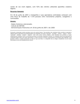 canais de voz eram digitais, com 92% dos clientes utilizando aparelhos celulares
      digitais.

      Recursos Humanos

      Em 30 de junho de 2001 a Companhia e suas operadoras controladas contavam com
      uma força de trabalho de 1.570 pessoas entre funcionários próprios, estagiários e
      contratados.

      Anexos:
      - Dados históricos selecionados
      - Cálculo do EBITDA
      - Demonstrações financeiras em 30 de junho de 2001 e de 2000


      O presente comunicado contém previsões acerca de eventos futuros. Tais previsões não constituem fatos ocorridos no passado e
      refletem apenas expectativas dos administradores da companhia. Os termos “antecipa”, “acredita”, “estima”, ”espera”, “prevê”,
      “pretende”, “planeja”, “projeta”, ”objetiva”, bem como outros termos similares, visam identificar tais previsões as quais
      evidentemente envolvem riscos ou incertezas previstas ou não pela companhia. Portanto, os resultados futuros das operações da
      companhia podem diferir das atuais expectativas e o leitor não deve se basear exclusivamente nas posições aqui realizadas. Estas
      previsões emitem a opinião unicamente na data em que são feitas e a companhia não se obriga a atualizá-las à luz de novas
      informações ou de seus desdobramentos futuros.




www.timnordeste.com.br                                                                                                                   8
 