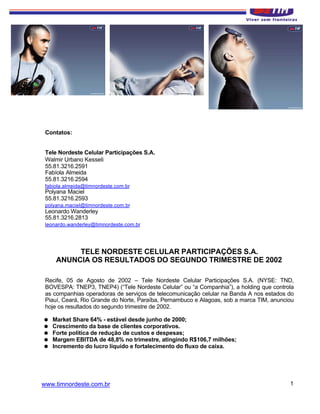 Contatos:


 Tele Nordeste Celular Participações S.A.
 Walmir Urbano Kesseli
 55.81.3216.2591
 Fabíola Almeida
 55.81.3216.2594
 fabiola.almeida@timnordeste.com.br
 Polyana Maciel
 55.81.3216.2593
 polyana.maciel@timnordeste.com.br
 Leonardo Wanderley
 55.81.3216.2813
 leonardo.wanderley@timnordeste.com.br




          TELE NORDESTE CELULAR PARTICIPAÇÕES S.A.
     ANUNCIA OS RESULTADOS DO SEGUNDO TRIMESTRE DE 2002

 Recife, 05 de Agosto de 2002 – Tele Nordeste Celular Participações S.A. (NYSE: TND,
 BOVESPA: TNEP3, TNEP4) (“Tele Nordeste Celular” ou “a Companhia”), a holding que controla
 as companhias operadoras de serviços de telecomunicação celular na Banda A nos estados do
 Piauí, Ceará, Rio Grande do Norte, Paraíba, Pernambuco e Alagoas, sob a marca TIM, anunciou
 hoje os resultados do segundo trimestre de 2002.

=   Market Share 64% - estável desde junho de 2000;
=   Crescimento da base de clientes corporativos.
=   Forte política de redução de custos e despesas;
=   Margem EBITDA de 48,8% no trimestre, atingindo R$106,7 milhões;
=   Incremento do lucro líquido e fortalecimento do fluxo de caixa.




www.timnordeste.com.br                                                                    1
 