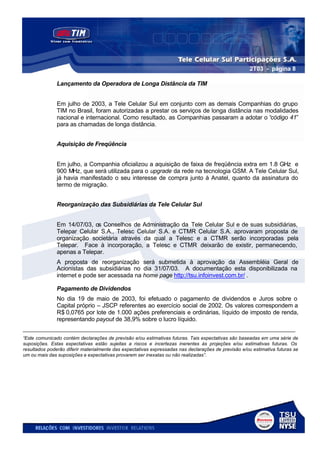 2T03 - página 8

               Lançamento da Operadora de Longa Distância da TIM


               Em julho de 2003, a Tele Celular Sul em conjunto com as demais Companhias do grupo
               TIM no Brasil, foram autorizadas a prestar os serviços de longa distância nas modalidades
               nacional e internacional. Como resultado, as Companhias passaram a adotar o “código 41”
               para as chamadas de longa distância.


               Aquisição de Freqüência


               Em julho, a Companhia oficializou a aquisição de faixa de freqüência extra em 1.8 GHz e
               900 MHz, que será utilizada para o upgrade da rede na tecnologia GSM. A Tele Celular Sul,
               já havia manifestado o seu interesse de compra junto à Anatel, quanto da assinatura do
               termo de migração.


               Reorganização das Subsidiárias da Tele Celular Sul


               Em 14/07/03, os Conselhos de Administração da Tele Celular Sul e de suas subsidiárias,
               Telepar Celular S.A., Telesc Celular S.A. e CTMR Celular S.A. aprovaram proposta de
               organização societária através da qual a Telesc e a CTMR serão incorporadas pela
               Telepar. Face à incorporação, a Telesc e CTMR deixarão de existir, permanecendo,
               apenas a Telepar.
               A proposta de reorganização será submetida à aprovação da Assembléia Geral de
               Acionistas das subsidiárias no dia 31/07/03. A documentação esta disponibilizada na
               internet e pode ser acessada na home page http://tsu.infoinvest.com.br/ .

               Pagamento de Dividendos
               No dia 19 de maio de 2003, foi efetuado o pagamento de dividendos e Juros sobre o
               Capital próprio – JSCP referentes ao exercício social de 2002. Os valores correspondem a
               R$ 0,0765 por lote de 1.000 ações preferenciais e ordinárias, líquido de imposto de renda,
               representando payout de 38,9% sobre o lucro líquido.
___________________________________________________________________________________
“Este comunicado contém declarações de previsão e/ou estimativas futuras. Tais expectativas são baseadas em uma série de
suposições. Estas expectativas estão sujeitas a riscos e incertezas inerentes às projeções e/ou estimativas futuras. Os
resultados poderão diferir materialmente das expectativas expressadas nas declarações de previsão e/ou estimativa futuras se
um ou mais das suposições e expectativas provarem ser inexatas ou não realizadas”.
 