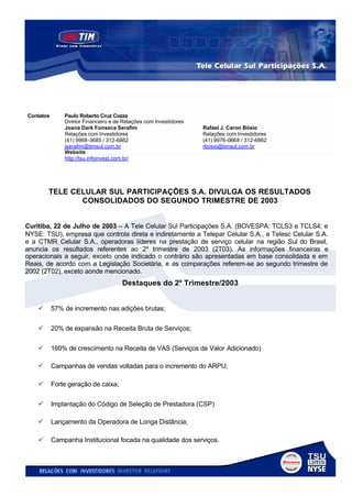 Contatos       Paulo Roberto Cruz Cozza
               Diretor Financeiro e de Relações com Investidores
               Joana Dark Fonseca Serafim                          Rafael J. Caron Bósio
               Relações com Investidores                           Relações com Investidores
               (41) 9968-3685 / 312-6862                           (41) 9976-0668 / 312-6862
               jserafim@timsul.com.br                              rbosio@timsul.com.br
               Website
               http://tsu.infoinvest.com.br/




        TELE CELULAR SUL PARTICIPAÇÕES S.A. DIVULGA OS RESULTADOS
               CONSOLIDADOS DO SEGUNDO TRIMESTRE DE 2003


Curitiba, 22 de Julho de 2003 – A Tele Celular Sul Participações S.A. (BOVESPA: TCLS3 e TCLS4; e
NYSE: TSU), empresa que controla direta e indiretamente a Telepar Celular S.A., a Telesc Celular S.A.
e a CTMR Celular S.A., operadoras líderes na prestação de serviço celular na região Sul do Brasil,
anuncia os resultados referentes ao 2º trimestre de 2003 (2T03). As informações financeiras e
operacionais a seguir, exceto onde indicado o contrário são apresentadas em base consolidada e em
Reais, de acordo com a Legislação Societária, e as comparações referem-se ao segundo trimestre de
2002 (2T02), exceto aonde mencionado.
                                      Destaques do 2º Trimestre/2003


    ü      57% de incremento nas adições brutas;


    ü      20% de expansão na Receita Bruta de Serviços;


    ü      160% de crescimento na Receita de VAS (Serviços de Valor Adicionado)

    ü      Campanhas de vendas voltadas para o incremento do ARPU;

    ü      Forte geração de caixa;


    ü      Implantação do Código de Seleção de Prestadora (CSP)

    ü      Lançamento da Operadora de Longa Distância;

    ü      Campanha Institucional focada na qualidade dos serviços.
 