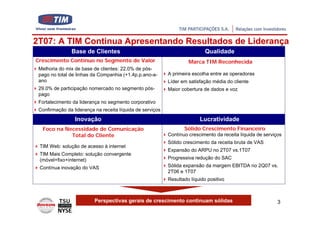 2T07: A TIM Continua Apresentando Resultados de Liderança
               Base de Clientes                                             Qualidade
Crescimento Contínuo no Segmento de Valor                           Marca TIM Reconhecida
 Melhoria do mix de base de clientes: 22.0% de pós-
 pago no total de linhas da Companhia (+1.4p.p.ano-a-      A primeira escolha entre as operadoras
 ano                                                       Líder em satisfação média do cliente
 29.0% de participação nomercado no segmento pós-          Maior cobertura de dados e voz
 pago
 Fortalecimento da liderança no segmento corporativo
 Confirmação da liderança na receita líquida de serviços
                 Inovação                                                Lucratividade
  Foco na Necessidade de Comunicação                              Sólido Crescimento Financeiro
            Total do Cliente                               Contínuo crescimento da receita líquida de serviços
                                                           Sólido crescimento da receita bruta de VAS
 TIM Web: solução de acesso à internet
                                                           Expansão do ARPU no 2T07 vs.1T07
 TIM Mais Completo: solução convergente
 (móvel+fixo+internet)                                     Progressiva redução do SAC
 Contínua inovação do VAS                                  Sólida expansão da margem EBITDA no 2Q07 vs.
                                                           2T06 e 1T07
                                                           Resultado líquido positivo



                          Perspectivas gerais de crescimento continuam sólidas                              3
 