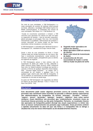 Sobre a TIM Participações S.A.

Por meio de suas controladas, a TIM Participações é a
maior prestadora de serviços de telefonia móvel pessoal
do Brasil, utilizando a tecnologia GSM (Global System for
Mobile Communications). A Companhia atua através de
suas controladas TIM Celular S.A. e TIM Nordeste S.A.
 Focada no crescimento sustentável e rentável, a TIM
concentra suas operações nos clientes de valor em todos
os segmentos de atuação – seja do mercado corporativo,
planos pós-pagos ou pré-pagos. Para isso, tem investido
intensamente na qualidade e diferenciação dos produtos e
serviços oferecidos, ao mesmo tempo em que busca
desenvolver ofertas inovadoras e de baixo custo.
A TIM Participações é controlada pela TIM Brasil Serviços e   Segunda maior operadora em
Participações S.A., subsidiária do Grupo Telecom Italia.      número de clientes
                                                              Maior operadora GSM em número
Desde o início de suas atividades no Brasil, o Grupo          de clientes
Telecom Italia tem focado fortemente em sua marca, que        Maior rede móvel de transmissão
hoje é reconhecida nacionalmente, sendo sinônimo de           de dados
inovação e primeira opção, principalmente para os clientes    Lançamentos do 3G sem
do segmento de negócios.                                      necessidade de mudar o cartão
A TIM Participações possui a mais extensa rede de             SIM ou mudar de plano de tarifa
transmissão de dados por celular no País, utilizando o
GPRS (General Packet Radio Service)/ EDGE (Enhanced
Data rates for Global Evolution) tecnologia que permite a
conexão à Internet de qualquer dispositivo móvel (laptop,
PDA - Personal Digital Assistants - ou celular) sem a
necessidade de um modem, a qualquer hora e de
qualquer lugar coberto pela rede GSM da Companhia. O
3G irá melhorar as transmissões de dados possibilitando a
competição no mercado de banda larga.
As ações da TIM Participações são negociadas nas Bolsas
de Valores de São Paulo (Bovespa: TCSL3 e TCSL4) e de
Nova York (NYSE: TSU).


Disclaimer
Este documento pode conter algumas previsões acerca de eventos futuros. Tais
previsões não constituem fatos ocorridos no passado e refletem apenas expectativas
dos administradores da Companhia. Os termos “antecipa”, “acredita”, “estima”,
“espera”, “prevê”, “pretende”, “planeja”, “projeta”, “objetiva”, bem como outros
similares, visam identificar tais previsões que, evidentemente, envolvem riscos ou
incertezas futuras previstas ou não pela Companhia. Portanto, os resultados futuros
das operações da Companhia podem divergir das atuais expectativas e o leitor não
deve se basear exclusivamente nas posições aqui realizadas. Estas previsões emitem
a opinião unicamente na data em que são feitas e a Companhia não se obriga a
atualizá-las à luz de novas informações ou de desdobramentos futuros.




                                      10 / 15
 