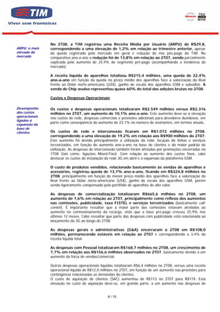 No 2T08, a TIM registrou uma Receita Média por Usuário (ARPU) de R$29,8,
ARPU: o mais   correspondendo a uma elevação de 1,2% em relação ao trimestre anterior, apesar
elevado do     da queda registrada pelo mercado em geral e redução do mix pós-pago da TIM. No
mercado        comparativo ano-a-ano a redução foi de 13,8% em relação ao 2T07, sendo parcialmente
               explicada pelo aumento de 25,9% do segmento pré-pago (acompanhando a tendência do
               mercado).

               A receita líquida de aparelhos totalizou R$215,4 milhões, uma queda de 22,4%
               ano-a-ano em função da queda no preço médio dos aparelhos face a valorização do Real
               frente ao Dólar norte-americano (US$), ganho de escala dos aparelhos GSM e subsídios. A
               venda de Chip avulso representou quase 60% do total das adições brutas no 2T08.

               Custos e Despesas Operacionais

Desempenho     Os custos e despesas operacionais totalizaram R$2.549 milhões versus R$2.316
dos custos     milhões no 2T07, um aumento de 10,1% ano-a-ano. Este aumento deve-se à elevação
operacionais   nos custos de rede, despesas comerciais e provisões adicionais para devedores duvidosos, em
ligados à
               parte como conseqüência do aumento de 23,1% no número de assinantes, em termos anuais.
expansão da
base de
clientes       Os custos de rede e interconexão ficaram em R$1.073 milhões no 2T08,
               correspondendo a uma elevação de 19,2% em relação aos R$900 milhões do 2T07.
               Este aumento foi devido principalmente à utilização da rede, locação de linhas e serviços
               terceirizados, em função do aumento ano-a-ano na base de clientes e do maior padrão de
               utilização. As despesas de interconexão também foram afetadas por promoções encerradas no
               1T08 (tais como: ligações Móvel-Fixo). Com relação ao aumento dos custos fixos, cabe
               destacar os custos de instalação da rede 3G em abril e a expansão da plataforma GSM.

               O custo de produtos vendidos, relacionado basicamente às vendas de aparelhos e
               acessórios, registrou queda de 13,7% ano-a-ano, ficando em R$324,8 milhões no
               2T08, principalmente em função do menor preço médio dos aparelhos face a valorização do
               Real frente ao Dólar norte-americano (US$), ganho de escala dos aparelhos GSM, porém
               sendo ligeiramente compensado pelo portifólio de aparelhos de alto valor.

               As despesas de comercialização totalizaram R$665,6 milhões no 2T08, um
               aumento de 7,6% em relação ao 2T07, principalmente como reflexo dos aumentos
               nas comissões, publicidade, taxa FISTEL e serviços terceirizados (basicamente call-
               center). É importante ressaltar que a maior parte das comissões estavam atreladas ao
               aumento no comissionamento da recarga, visto que a base pré-paga cresceu 25,9% nos
               últimos 12 meses. Cabe ressaltar que parte das despesas com publicidade está relacionada ao
               lançamento do 3G ao longo do 2T08.

               As despesas gerais e administrativas (G&A) encerraram o 2T08 em R$108,0
               milhões, permanecendo estáveis em relação ao 2T07 e correspondendo a 3,4% da
               receita líquida total.

               As despesas com Pessoal totalizaram R$168,7 milhões no 2T08, um crescimento de
               7,7% em relação aos R$156,6 milhões observados no 2T07, basicamente devido a um
               aumento da força de vendas/comercial.

               Outras despesas operacionais líquidas totalizaram R$6,4 milhões no 2T08, versus uma receita
               operacional líquida de R$12,0 milhões no 2T07, em função de um aumento nas provisões para
               contingência relacionadas as demandas do clientes.
               O custo de aquisição de clientes (SAC) aumentou de R$113 no 2T07 para R$119. Esta
               elevação no custo de aquisição deve-se, em grande parte, a um aumento nas despesas de


                                                6 / 15
 