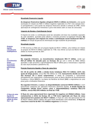 Resultado Financeiro Líquido

                   As despesas financeiras líquidas atingiram R$59,2 milhões no trimestre, uma queda
                   acentuada em relação aos R$81,5 milhões negativos registrados no 2T07. Esta variação deve-
                   se principalmente a uma queda nas despesas financeiras (devido à extinção da CPMF, menor
                   apreciação de contingências monetárias e juros mais baixos sobre as taxas de concessão).

                   Imposto de Renda e Contribuição Social

                   O imposto de renda e a contribuição social são calculados com base nos resultados separados
                   de cada subsidiária, ajustados pelas adições e exclusões previstas na legislação tributária. No
                   2T08, as despesas com imposto de renda e contribuição social totalizaram R$15,7
                   milhões em função da parcela de amortização do ágio resultante da privatização.

                   Resultado Líquido
Prejuízo
líquido            A TIM encerrou o 2T08 com um prejuízo líquido de R$34,1 milhões, uma melhora em relação
causado pela       ao prejuízo de R$107,9 milhões registrado no 1T08, mas inferior ao lucro de R$34,0 milhões
inadimplência      obtido no mesmo período de 2007.

                   Investimentos

Os                 No segundo trimestre, os investimentos totalizaram R$1,71 bilhão, sendo que
investimentos      R$1,24 bilhão foi alocado para as licenças 3G (já com o efeito de R$86 milhões
foram              ajustados a valor presente) e aproximadamente R$0,47 bilhão para a manutenção e expansão
fortemente         da rede atual (incluindo a plataforma 3G).
impactados
pela licença
3G
                   Posição financeira líquida e fluxo de caixa livre

                   Em 30 de junho de 2008, a dívida bruta totalizava R$4.114 milhões (42% dos
                   quais de longo prazo), versus R$2.790 milhões no 1T08, basicamente devido ao efeito
                   das licenças 3G e novos empréstimos. A dívida da Companhia é representada
                   principalmente por empréstimos e financiamentos junto ao Banco Nacional de Desenvolvimento
                   Econômico e Social (BNDES) e ao Banco do Nordeste do Brasil (BNB) e empréstimos de curto
                   prazo junto a instituições financeiras.

                   No segundo trimestre, o caixa e as disponibilidades somaram R$904 milhões e eram
                   basicamente compostos por aplicações financeiras altamente líquidas. A dívida líquida da
                   Companhia (dívida bruta menos caixa e disponibilidades) totalizou R$3.210
                   milhões, versus R$2.095 milhões no final do 1T08.

O fluxo de caixa   O fluxo de caixa operacional livre reportado foi negativo em R$868 milhões. Caso
líquido foi        excluíssemos o efeito da licença 3G, a TIM teria registrado um fluxo de caixa
impactado pela     operacional livre positivo de R$371 milhões. O fluxo de caixa não-operacional livre foi
adição de ativo    de R$247 milhões (R$207 milhões dos quais foram distribuídos como dividendos). O fluxo de
fixo – 3G          caixa livre total foi de R$1.115 milhões negativos no trimestre.




                                                      8 / 15
 