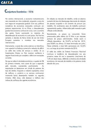 7 Press Release 1S16
Conjuntura Econômica - 1S16
No cenário internacional, a economia norte-americana
vem crescendo em ritmo moderado, enquanto a zona do
euro segue em recuperação gradual. Com isso, políticas
monetárias de economias avançadas continuam em
patamar expansionista. Já na China, a desaceleração
gradual da economia continua em curso, com o aumento
dos gastos fiscais suavizando os impactos da
desaceleração da economia no curto prazo. No final do
semestre, a decisão do Reino Unido de sair da União
Europeia aumentou a incerteza nos mercados
internacionais.
Internamente, o ajuste das contas externas se intensificou
com superávit na balança comercial e redução do déficit
no saldo das contas de serviços e rendas. Já os
Investimentos Diretos no País mostram resiliência e
seguem financiando por completo o déficit em transações
correntes.
No que se refere à atividade econômica, a queda do PIB
do primeiro trimestre, mais suave do que a esperada
pelo mercado, surpreendeu positivamente. As
exportações se destacaram em virtude do patamar da
taxa de câmbio. Enquanto a indústria apresentou sinais
de melhora, o comércio e os serviços continuaram
mostrando baixo desempenho também no segundo
trimestre. Além disso, vale destacar a melhora dos
índices de confiança dos agentes econômicos.
Em relação ao mercado de trabalho, ainda se observa
aumento da taxa de desemprego decorrente da redução
de pessoas ocupadas e do aumento da procura por
trabalho. Os rendimentos reais do trabalho continuam
apresentando quedas, influenciados pela recessão e pela
inflação ainda elevada.
Recentemente, os preços ao consumidor foram
pressionados pelos efeitos do El Niño e por reajustes
pontuais de preços administrados. Ainda assim a
inflação desacelerou de 10,67%, ao final de 2015,
para 8,84% nos últimos 12 meses terminados em junho.
Nesse ambiente, a taxa Selic permaneceu em 14,25%
a.a. ao longo do primeiro semestre de 2016.
O saldo de crédito do Sistema Financeiro Nacional
continuou a tendência de desaceleração nos seis
primeiros meses do ano e apresentou crescimento de
1,0% em doze meses, refletindo a dinâmica da atividade
econômica, do mercado de trabalho e do patamar ainda
elevado dos juros.
 
