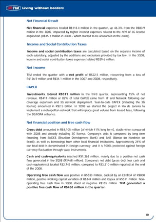 Net Financial Result

Net financial expenses totaled R$118.4 million in the quarter, up 46.3% from the R$80.9
million in the 3Q07, impacted by higher interest expenses related to the NPV of 3G license
acquisition (R$35.7 million in 3Q08 - which started to be accounted in the 2Q08).

Income and Social Contribution Taxes

Income and social contribution taxes are calculated based on the separate income of
each subsidiary, adjusted by the additions and exclusions provided by tax law. In the 3Q08,
income and social contribution taxes expenses totaled R$39.6 million.

Net Income

TIM ended the quarter with a net profit of R$22.5 million, recovering from a loss of
R$126.9 million and R$34.1 million in the 3Q07 and 2Q08, respectively.

CAPEX

Investments totaled R$511 million in the third quarter, representing 15% of net
revenue. R$417 million or 82% of total CAPEX came from IT and Network following our
coverage expansion and 3G network deployment. Year-to-date CAPEX (including the 3G
license) amounted in R$2.5 billion. In 3Q08 we started the project in Rio de Janeiro to
implement a metropolitan network that will replace great volume from leased lines, following
the 3G/HSPA entrance.

Net financial position and free cash flow

Gross debt amounted in R$4,105 million (of which 41% long term), stable when compared
with 2Q08 and already including 3G license. Company’s debt is composed by long-term
financing from BNDES (Brazilian Development Bank) and BNB (Banco do Nordeste do
Brasil), as well as borrowings from other local financial institutions. Approximately 24% of
our total debt is denominated in foreign currency, and it is 100% protected against foreign
currency fluctuation through swap instruments.

Cash and cash-equivalents reached R$1,363 million, mainly due to a positive net cash
flow generated in the 3Q08 (R$468 million). Company’s net debt (gross debt less cash and
cash-equivalents) totaled R$2,743 million, compared to R$3,210 million reported at the end
of the 2Q08.

Operating free cash flow was positive in R$633 million, backed by an EBITDA of R$800
million, positive working capital variation of R$344 million and Capex of R$511 million. Non-
operating free cash flow in 3Q08 stood at negative R$165 million. TIM generated a
positive free cash flow of R$468 million in the quarter.




                                                                                                10
 