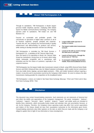 About TIM Participações S.A.




Through its subsidiaries, TIM Participações is Brazil’s largest
personal mobile telephony operator, employing GSM (Global
System for Mobile Communications) technology. The Company
operates under its subsidiaries, TIM Celular S.A. and TIM
Nordeste S.A.

Focused on sustainable and profitable growth, TIM
concentrates its operations in higher-value customers in all of
its business segments: prepaid, postpaid and corporate.                 Largest GSM mobile operator in
Towards this aim, the Company has invested heavily in quality           number of clients.
enhancement and differentiating its products and services,              The largest mobile data transmission
while seeking to develop innovative and low-cost offerings.             network.

TIM Participações is controlled by TIM Brasil Serviços e                Launch of 3G with no need to change
                                                                        the SIM Card or tariff plan.
Participações S.A., a subsidiary of the Telecom Italia Group.
Since the launch of its operations in Brazil, the Telecom Italia        Launch of fixed service, through the
Group has maintained a strong focus on its brand, which today           brand name of ‘TIM Fixo’.
enjoys nationwide recognition and is synonymous with                    A convergent company that provides:
innovation and the first choice of customers, especially in the         mobile, fixed and broadband services.
corporate business.

TIM Participações has the largest mobile data transmission network in Brazil, using GPRS (General Packet Radio
Service) and EDGE (Enhanced Data rates for Global Evolution) technologies, which enable internet connections
from any mobile device (laptops, personal digital assistants – PDAs, and mobile handsets) without requiring a
modem, at any time and in any location covered by the Company’s GSM network. 3G come to enhance the data
transmissions making possible the competition on the broadband market.

TIM Participações´s shares are traded in São Paulo Stock Exchange (Bovespa: TCSL3 and TCSL4) and in New
York Stock Exchange (NYSE: TSU).




                              Disclaimer


This document may contain forward-looking statements. Such statements are not statements of historical fact
and reflect the beliefs and expectations of the Company's management. The words "anticipates”, "believes”,
"estimates”, "expects”, "forecasts”, "plans”, "predicts”, "projects”, "targets" and similar words are intended to
identify these statements, which necessarily involve known and unknown risks and uncertainties foreseen, or
not, by the Company. Therefore, the Company’s future operating results may differ from current expectations
and readers of this release should not base their assumptions exclusively on the information given herein.
Forward-looking statements only reflect opinions on the date on which they are made and the Company is not
obliged to update them in light of new information or future developments.




                                                                                                                    12
 