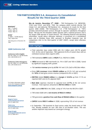 TIM PARTICIPAÇÕES S.A. Announces its Consolidated
                          Results for the Third Quarter 2008

                                      Rio de Janeiro, November 5th, 2008 – TIM Participações S.A. (BOVESPA:
                                      TCSL3 and TCSL4; and NYSE: TSU), the company which controls directly TIM
BOVESPA1                              Celular S.A. and indirectly TIM Nordeste S.A., announces its results for the third
(lot = 1 share)                       quarter 2008 (3Q08). TIM Participações S.A. (“TIM Participações” or “TIM”)
TCSL3: R$5.76
                                      provides telecommunication services through its operator subsidiaries throughout
TCSL4: R$3.15
                                      Brazil. TIM was the first Brazilian mobile operator with a national presence and is
NYSE1                                 the largest GSM operator in South America. The following financial and operating
(1 ADR = 10 PN shares)                information, except where otherwise indicated, is presented on a consolidated
TSU: US$14.94                         basis and in Brazilian Reais (R$), pursuant to Brazilian Corporate Law. All
(1) Closing prices of November 4th,
                                      comparisons refer to the third quarter of 2007 (3Q07), except when otherwise
2008                                  indicated.

                                      3Q08 Highlights
3Q08 Conference Call
                                        • Total subscriber base ended 3Q08 with 35.2 million users (20.7% growth
                                          YoY). At the end of September, TIM registered 25.0% of market share with an
Conference Call in English:               estimated revenues share equal to 28%;
Nov 5th, 2008, at 11:00 AM Brasília
time. (08:00 AM US ET)
                                        • TIM maintained ARPU stable at R$29.7 (vs. R$29.8 in 2Q08);

Conference Call in Portuguese:          • MOU increased to 101 min/month (vs. 94 in 3Q07 and 100 in 2Q08), fueled
Nov 5th, 2008, at 12:30 PM Brasília       by significant outgoing traffic growth;
time. (09:30 AM US ET)

                                        • Net service revenue grew by 6.5% YoY and 3.2% QoQ to R$3,066 million;

                                        • Gross VAS revenues totaled R$403 million up 25.2% YoY and accounted
                                          for 10% of total gross service revenue (compared to 8% in 3Q07);

                                        • EBITDA totaled R$800 million to a margin of 23.8% up from 17.1% on
                                          reported 3Q07 and 22.2% adjusted 3Q07;

For further information, please         • Bad debt expenses returned to expected level (4.7% of the net service
access the Company’s website:
www.timpartri.com.br
                                          revenue). Total expenses amounted to R$143 million in 3Q08;

                                        • SAC reached R$110 in the 3Q08, a drop of 14% from the R$129 in 3Q07;

                                        • TIM ended 3Q08 with a net income of R$22.5 million;

IR Contacts:
                                        • TIM generated a positive free cash flow of R$468 million in the quarter.
Rogerio Tostes
rtostes@timbrasil.com.br
(55 21) 4009-3742
                                        • CAPEX totaled R$511 million in 3Q08, representing 15% of net revenue;

Fabio Levy                              • In September, TIM launched its fixed service under the brand name of TIM
flcosta@timbrasil.com.br
(55 21) 4009-3446                         Fixo. Already available for over 300 cities in all Brazilian states. This was
                                          another important step toward our convergent strategy;
Diego Aragão
dmaragao@timbrasil.com.br
(55 21) 4009-4017




                                           Message from Management
                                                                                                                            1
 