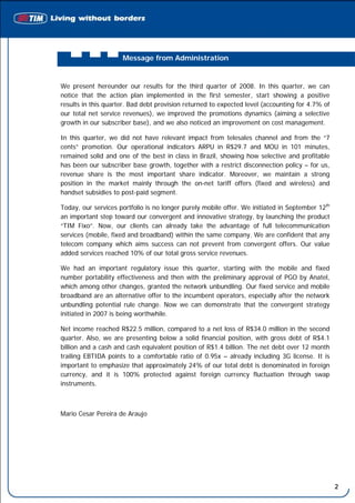 Message from Administration


We present hereunder our results for the third quarter of 2008. In this quarter, we can
notice that the action plan implemented in the first semester, start showing a positive
results in this quarter. Bad debt provision returned to expected level (accounting for 4.7% of
our total net service revenues), we improved the promotions dynamics (aiming a selective
growth in our subscriber base), and we also noticed an improvement on cost management.

In this quarter, we did not have relevant impact from telesales channel and from the “7
cents” promotion. Our operational indicators ARPU in R$29.7 and MOU in 101 minutes,
remained solid and one of the best in class in Brazil, showing how selective and profitable
has been our subscriber base growth, together with a restrict disconnection policy – for us,
revenue share is the most important share indicator. Moreover, we maintain a strong
position in the market mainly through the on-net tariff offers (fixed and wireless) and
handset subsidies to post-paid segment.

Today, our services portfolio is no longer purely mobile offer. We initiated in September 12th
an important step toward our convergent and innovative strategy, by launching the product
“TIM Fixo”. Now, our clients can already take the advantage of full telecommunication
services (mobile, fixed and broadband) within the same company. We are confident that any
telecom company which aims success can not prevent from convergent offers. Our value
added services reached 10% of our total gross service revenues.

We had an important regulatory issue this quarter, starting with the mobile and fixed
number portability effectiveness and then with the preliminary approval of PGO by Anatel,
which among other changes, granted the network unbundling. Our fixed service and mobile
broadband are an alternative offer to the incumbent operators, especially after the network
unbundling potential rule change. Now we can demonstrate that the convergent strategy
initiated in 2007 is being worthwhile.

Net income reached R$22.5 million, compared to a net loss of R$34.0 million in the second
quarter. Also, we are presenting below a solid financial position, with gross debt of R$4.1
billion and a cash and cash equivalent position of R$1.4 billion. The net debt over 12 month
trailing EBTIDA points to a comfortable ratio of 0.95x – already including 3G license. It is
important to emphasize that approximately 24% of our total debt is denominated in foreign
currency, and it is 100% protected against foreign currency fluctuation through swap
instruments.



Mario Cesar Pereira de Araujo




                                                                                                 2
 