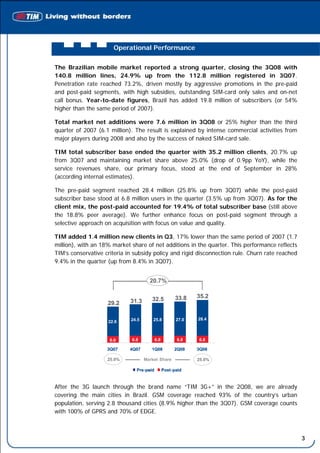 Operational Performance


The Brazilian mobile market reported a strong quarter, closing the 3Q08 with
140.8 million lines, 24.9% up from the 112.8 million registered in 3Q07.
Penetration rate reached 73.2%, driven mostly by aggressive promotions in the pre-paid
and post-paid segments, with high subsidies, outstanding SIM-card only sales and on-net
call bonus. Year-to-date figures, Brazil has added 19.8 million of subscribers (or 54%
higher than the same period of 2007).

Total market net additions were 7.6 million in 3Q08 or 25% higher than the third
quarter of 2007 (6.1 million). The result is explained by intense commercial activities from
major players during 2008 and also by the success of naked SIM-card sale.

TIM total subscriber base ended the quarter with 35.2 million clients, 20.7% up
from 3Q07 and maintaining market share above 25.0% (drop of 0.9pp YoY), while the
service revenues share, our primary focus, stood at the end of September in 28%
(according internal estimates).

The pre-paid segment reached 28.4 million (25.8% up from 3Q07) while the post-paid
subscriber base stood at 6.8 million users in the quarter (3.5% up from 3Q07). As for the
client mix, the post-paid accounted for 19.4% of total subscriber base (still above
the 18.8% peer average). We further enhance focus on post-paid segment through a
selective approach on acquisition with focus on value and quality.

TIM added 1.4 million new clients in Q3, 17% lower than the same period of 2007 (1.7
million), with an 18% market share of net additions in the quarter. This performance reflects
TIM’s conservative criteria in subsidy policy and rigid disconnection rule. Churn rate reached
9.4% in the quarter (up from 8.4% in 3Q07).


                                      20.7%
                                      20.7%

                                                        33.8    35.2
                             31.3       32.5
                    29.2

                             24.5       25.8             27.0   28.4
                    22.6



                     6.6
                     6,6      6.8
                              6,8           6.8
                                            6,8          6.8
                                                         6,8    6.8
                                                                6,8

                    3Q07     4Q07      1Q08             2Q08    3Q08

                    25.9%           Market Share                25.0%

                                Pre -paid
                                      -           Post -paid



After the 3G launch through the brand name “TIM 3G+” in the 2Q08, we are already
covering the main cities in Brazil. GSM coverage reached 93% of the country’s urban
population, serving 2.8 thousand cities (8.9% higher than the 3Q07). GSM coverage counts
with 100% of GPRS and 70% of EDGE.



                                                                                                 3
 