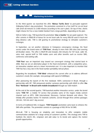 Marketing Activities


In the third quarter we launched the offer ‘Bônus Tarifa Zero’ to post-paid segment
(following Father’s day promotion). The promotion consisted in a free tariff for on-net local
calls (from 60 minutes to 2.000 minutes according to the user’s plan). On top of that, clients
might choose for free a new mobile handset from a large portfolio, depending on the plan.

Still on Father’s day, TIM launched the promotion ‘Use e Ganhe’ for pre-paid segment. The
offer consists in R$60.00 of bonus for on-net local calls for every R$6.00 used in local and
long distance calls. TIM is still gearing its promotional strategy to stimulate customer’s
recharges.

In September, we set another milestone in Company’s convergence strategy: the fixed
service under the brand name of ‘TIM Fixo’, already in more than 300 cities and covering
all Brazilian states. The offer is R$29.90 and includes 250 minutes for F2F local, caller ID,
voice mail, special tariff to TIM mobile users and other benefits such as receive SMS,
conference and waiting calls.

‘TIM Fixo’ was an important step toward our convergent strategy that started back in
2006. Now we are an alternative player in the fixed environment, with a competitive price,
an innovative solution and at a lower incremental cost. It is also important to mention that
TIM Fixo has a key role in the fixed number portability roll-out phase.

Regarding the broadband, ‘TIM Web’ enhanced the current offer as to address different
customer’s needs (for example, new package with speed of 600Kbps).

After pioneering the launch of the first notebook 100% connected in Brazil, through a
partnership with HP, TIM announced another exclusive partnership with ASUS to offer the
first “Netbook” in Brazil with mobile broadband through our USB modem.

At the end of the second quarter, TIM launched another innovative service, under the brand
name ‘TIM TV’, a mobile TV service that provides some of the majors media content
channel such as MTV, CNN International, Discovery, Cartoon Network and others. The
initially offer provides twelve TV channels contents, served through three airtime packages
(30 min, 120 min and 1 day access).

In terms of traditional VAS, in August, ‘TIM Torpedo’ promotion came back to enhance the
SMS offer portfolio. The promotion consists in a package of R$3.99 for 50 SMS.

All-in-all, TIM is focusing on simplicity and innovation to offer complete mobile
communication solutions for a large variety of customer’s profiles. This strategy aims TIM to
facilitate the client’s life, empower and add value to its brand and capture the market
growth opportunities.




                                                                                                 4
 