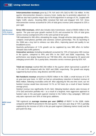 Interconnection revenues grew by 2.7% YoY and 4.4% QoQ to R$1,136 million. In this
                  quarter interconnection showed a recovery trend, mainly due to promotion adjustment. In
                  3Q08 we also had a positive impact due to VU-M adjustment in average of 2%, coupled with
                  higher traffic volume. Incoming MOU remained flat QoQ and dropped 16% YoY. Gross
                  interconnection revenue accounted for 24% of total gross revenue (and compared to 25% a
                  year ago).

VAS Revenue:      Gross VAS revenues, which also includes data transmission, stood at R$403 million in the
10% of gross      quarter. The year-over-year growth reached 25.2% and accounted for 10% of total gross
service revenue
                  service revenue (compared to 8% in the same period of last year).
                  TIM maintained its VAS offers stimulating the usage, through attractive data package offers,
                  complete smart-phones portfolio and extensive content partnerships. The 3G launching in
                  the 2Q08 was a key tool to enhance our data offers, improving speed and quality to our
                  broadband access.
                  Quarterly performance of 1.5% growth can be explained by new SMS offers to further
                  stimulate data traffic patterns.
                  Innovative services (including broadband) accounted for 72% of total gross VAS revenue
                  in the quarter, compared to 49% and 59% in the 3Q07 and 2Q08, respectively. The
                  performance was largely impacted by our TIM Web offer, also leveraged by 3G speed and
                  enlarging current offer. On a yearly basis, innovative service revenues grew by 83% YoY.



                  Total net revenue reached R$3,358 million in the quarter which represented a growth of
                  6.1% and 5.4% compared with the 3Q07 and 2Q08, respectively. The growth was largely
                  supported by local service, long distance and VAS services.

                  Net handsets revenue amounted to R$292 million in the 3Q08, a small increase of 2.3%
                  on year-over-year basis. In 3Q07 we had an extraordinary reduction in handset revenue of
                  R$55 million, following receivables write-off. After adjusting for this one-time event, our net
                  handset revenue would have decreased 14.1% on YoY basis (as a result of lower handset
                  average price).
                  Handset revenue rose significantly 35.6% QoQ, following handset volume sales increase of
                  21% QoQ and better portfolio mix – as a result of a targeted, more aggressive approach to
                  handset sales in the post-paid segment (started in the Father’s Day campaign). SIM-Card
                  only sales represent over 50% of total gross additions.


ARPU stood
                  TIM registered an average revenue per user (ARPU) of R$29.7 in the 3Q08, stable
still             compared with R$29.8 presented in the last quarter. Year-over-year drop of 13% is partially
                  explained by the increase of 26% in the pre-paid segment (following market trend) and the
                  post-paid mix drop.




                                                                                                                    6
 