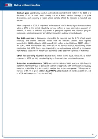Costs of good sold (mainly handset and modem) reached R$ 378 million in the 3Q08 or a
decrease of 10.1% from 3Q07, mainly due to a lower handset average price (US$
depreciation and economy of scale) which partially offset the increase in handset sale
volume.

When compared to 2Q08, it registered an increase of 16.4% due to higher handset volume
sales of 21% in the period. Quarterly increase reflects a more aggressive approach on
handset, in order to enhance acquisition of post-paid segment and retention program
nationwide, anticipating number portability introduction and new entrants launch.

Bad debt expenses in this quarter returned to the expected level (or 4.7% of net service
revenue), and without additional impact from the telesales channel. Total expense
amounted to R$143 million in 3Q08 versus R$203 million in the 2Q08 and R$275 million in
the 3Q07, which represented 6.8% and 9.6% of net service revenue, respectively. Worth
mentioning that 3Q07 figures was impacted by an extraordinary write-off of receivables
from handset sales (R$119 million were accounted under bad debt expenses at that time).

Other net operating revenues totaled R$9.3 million in the 3Q08, versus R$2.2 million
expenses in 3Q07, partially explained by higher fines and other operational revenue.

Subscriber acquisition costs (SAC) reached R$110 in the 3Q08, a drop of 14% from the
R$129 in 3Q07 mainly due to consistent segmented approach, with commission and subsidy
based on profitability. It is important to mention that in the same period, TIM reported an
increase of 14.4% in gross addition. SAC/ARPU ratio stood at 3.7 months in 3Q08 (vs. 3.8
in 3Q07 and below the 4.0 months in 2Q08).




                                                                                              8
 