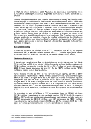 e 10,2% no terceiro trimestre de 2000. Acumulada até setembro, a inadimplência foi de
         3,4% sobre a receita operacional bruta do período, contra 9,5% no mesmo período do ano
         anterior.

         Durante o terceiro trimestre de 2001, tivemos o lançamento do Timmy Hits, voltado para o
         cliente pré-pago (CD com músicas selecionadas, tendo como primeiro tema – Forró, onde
         na compra do cartão pré-pago no valor de R$20,00, o cliente desembolsava mais R$3,00 e
         recebia o CD. Em função da grande aceitação, estamos preparando o próximo CD que
         deverá ser lançado nos próximos dias, a escolha do tema foi realizada através de pesquisa
         em nosso portal Timnet.com). Tivemos também, a campanha promocional do Dia dos Pais,
         voltada para o cliente pós-pago, onde realizamos bonificações em tráfego para os novos e
         antigos clientes. Como forma de divulgar e fortalecer a imagem do nosso portal
         Timnet.com junto ao público adolescente, foram realizadas Blitz Timnet.com em diversas
         escolas, academias de ginástica e bares das regiões metropolitanas das Cidades do
         Recife e de Fortaleza, onde os demonstradores utilizaram computadores e celulares para
         que o público conhecesse os serviços do portal, estimulando a aquisição destes serviços
         no ato da abordagem.

         SAC (Não revisado)

         O custo de aquisição de clientes foi de R$112, comparado com R$143 no segundo
         trimestre de 2001, e R$119 no terceiro trimestre de 2000. O custo de aquisição de clientes
         acumulado no ano foi de R$117, contra R$140 no mesmo período do ano anterior.

         Destaques Financeiros

         O lucro líquido consolidado da Tele Nordeste Celular no terceiro trimestre de 2001 foi de
         R$14,4 milhões, ou R$0,04 por lote de 1.000 ações, contra um lucro líquido consolidado de
         R$12,9 milhões no segundo trimestre de 2001, e R$1,7 milhão no terceiro trimestre de
         2000. O lucro líquido acumulado do ano 2001 foi de R$37,3 milhões, contra R$13,8
         milhões no mesmo período do ano anterior.

         Para o terceiro trimestre de 2001, a Tele Nordeste Celular reportou EBITDA1 e EBIT2
         consolidados de R$90 milhões e R$43,5 milhões, respectivamente, representando margem
         EBITDA de 44,8% e margem EBIT de 21,7% sobre as receitas operacionais líquidas,
         comparados com EBITDA de R$75,8 milhões e EBIT de R$32,4 milhões, representando
         margem EBITDA de 37,6% e margem EBIT de 16,1% sobre as receitas operacionais
         líquidas reportadas no segundo trimestre de 2001, e, comparado com EBITDA de R$58,8
         milhões e EBIT de R$20,2 milhões, representando margem EBITDA de 29,1% e margem
         EBIT de 10% sobre as receitas operacionais líquidas reportadas no terceiro trimestre de
         2000.

         No acumulado do ano, o EBITDA e o EBIT consolidados foram de R$245,1 milhões e
         R$112,9 milhões, respectivamente, representando margem EBITDA de 40,5% e margem
         EBIT de 18,7% sobre as receitas operacionais líquidas reportadas no período, contra um
         EBITDA consolidado de R$184,6 milhões e um EBIT consolidado de R$88,4 milhões,
         respectivamente, representando margem EBITDA de 29,4% e margem EBIT de 14,1%
         sobre as receitas operacionais líquidas no mesmo período do ano anterior.




1
    Lucro antes das despesas financeiras, dos impostos e da depreciação
2
    Lucro antes das despesas financeiras e dos impostos

www.timnordeste.com.br                                                                                2
 
