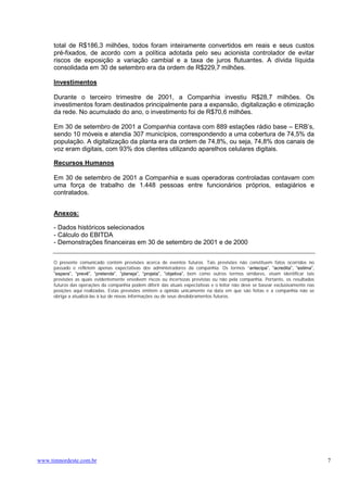 total de R$186,3 milhões, todos foram inteiramente convertidos em reais e seus custos
      pré-fixados, de acordo com a política adotada pelo seu acionista controlador de evitar
      riscos de exposição a variação cambial e a taxa de juros flutuantes. A dívida líquida
      consolidada em 30 de setembro era da ordem de R$229,7 milhões.

      Investimentos

      Durante o terceiro trimestre de 2001, a Companhia investiu R$28,7 milhões. Os
      investimentos foram destinados principalmente para a expansão, digitalização e otimização
      da rede. No acumulado do ano, o investimento foi de R$70,6 milhões.

      Em 30 de setembro de 2001 a Companhia contava com 889 estações rádio base – ERB’s,
      sendo 10 móveis e atendia 307 municípios, correspondendo a uma cobertura de 74,5% da
      população. A digitalização da planta era da ordem de 74,8%, ou seja, 74,8% dos canais de
      voz eram digitais, com 93% dos clientes utilizando aparelhos celulares digitais.

      Recursos Humanos

      Em 30 de setembro de 2001 a Companhia e suas operadoras controladas contavam com
      uma força de trabalho de 1.448 pessoas entre funcionários próprios, estagiários e
      contratados.


      Anexos:

      - Dados históricos selecionados
      - Cálculo do EBITDA
      - Demonstrações financeiras em 30 de setembro de 2001 e de 2000


      O presente comunicado contém previsões acerca de eventos futuros. Tais previsões não constituem fatos ocorridos no
      passado e refletem apenas expectativas dos administradores da companhia. Os termos “antecipa”, “acredita”, “estima”,
      ”espera”, “prevê”, “pretende”, “planeja”, “projeta”, ”objetiva”, bem como outros termos similares, visam identificar tais
      previsões as quais evidentemente envolvem riscos ou incertezas previstas ou não pela companhia. Portanto, os resultados
      futuros das operações da companhia podem diferir das atuais expectativas e o leitor não deve se basear exclusivamente nas
      posições aqui realizadas. Estas previsões emitem a opinião unicamente na data em que são feitas e a companhia não se
      obriga a atualizá-las à luz de novas informações ou de seus desdobramentos futuros.




www.timnordeste.com.br                                                                                                            7
 
